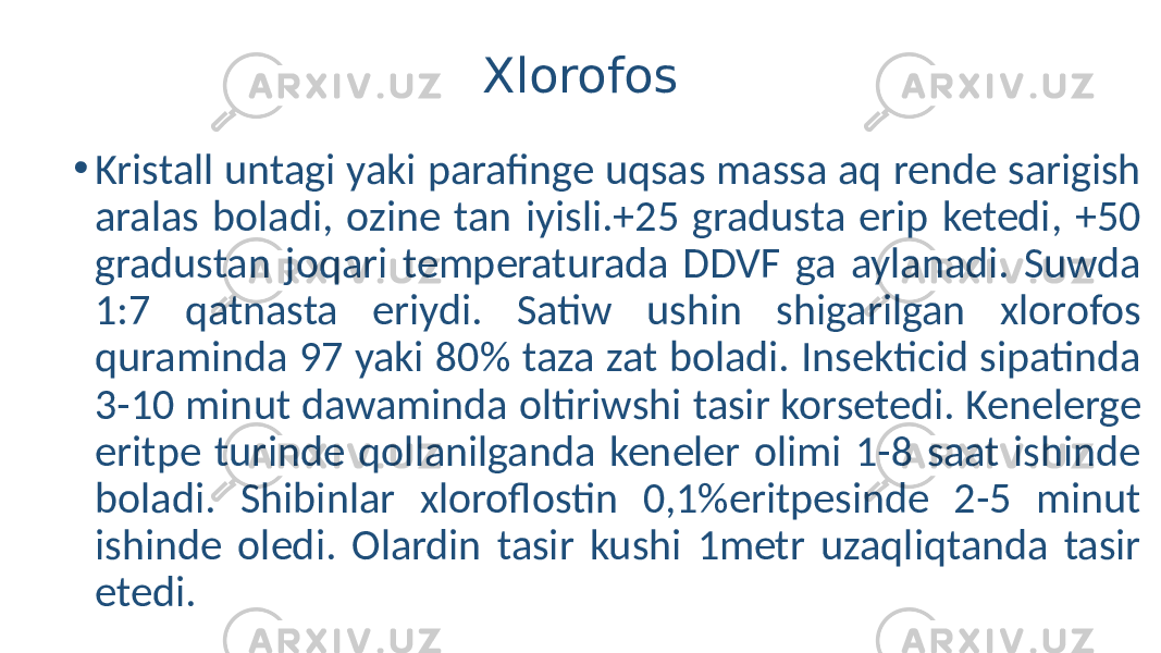 Xlorofos • Kristall untagi yaki parafinge uqsas massa aq rende sarigish aralas boladi, ozine tan iyisli.+25 gradusta erip ketedi, +50 gradustan joqari temperaturada DDVF ga aylanadi. Suwda 1:7 qatnasta eriydi. Satiw ushin shigarilgan xlorofos quraminda 97 yaki 80% taza zat boladi. Insekticid sipatinda 3-10 minut dawaminda oltiriwshi tasir korsetedi. Kenelerge eritpe turinde qollanilganda keneler olimi 1-8 saat ishinde boladi. Shibinlar xloroflostin 0,1%eritpesinde 2-5 minut ishinde oledi. Olardin tasir kushi 1metr uzaqliqtanda tasir etedi. 