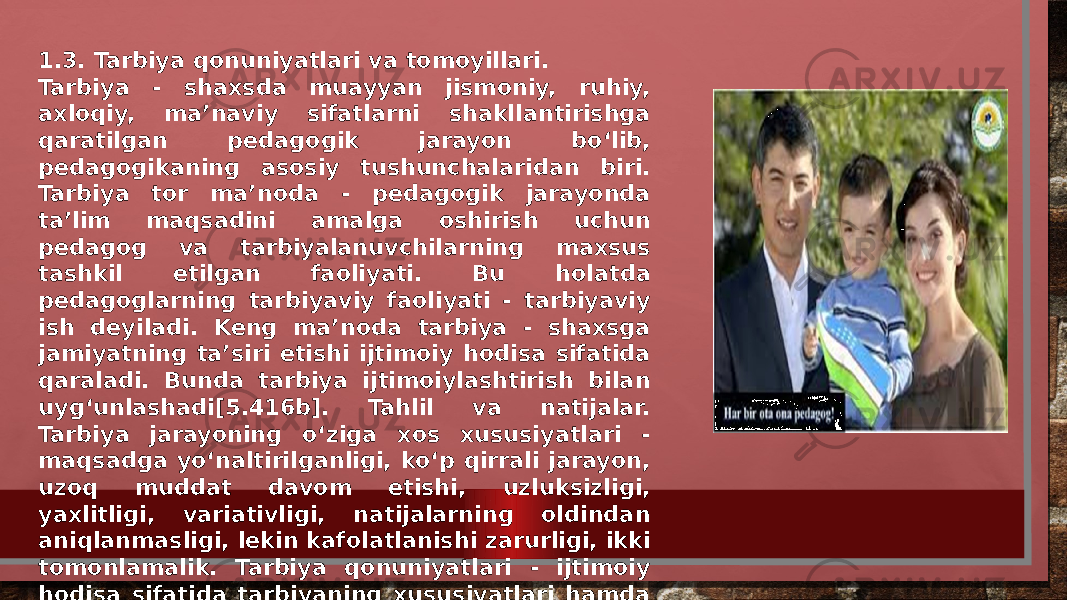 1.3. Tarbiya qonuniyatlari va tomoyillari. Tarbiya - shaxsda muayyan jismoniy, ruhiy, axloqiy, ma’naviy sifatlarni shakllantirishga qaratilgan pedagogik jarayon bo‘lib, pedagogikaning asosiy tushunchalaridan biri. Tarbiya tor ma’noda - pedagogik jarayonda ta’lim maqsadini amalga oshirish uchun pedagog va tarbiyalanuvchilarning maxsus tashkil etilgan faoliyati. Bu holatda pedagoglarning tarbiyaviy faoliyati - tarbiyaviy ish deyiladi. Keng ma’noda tarbiya - shaxsga jamiyatning ta’siri etishi ijtimoiy hodisa sifatida qaraladi. Bunda tarbiya ijtimoiylashtirish bilan uyg‘unlashadi[5.416b]. Tahlil va natijalar. Tarbiya jarayoning o‘ziga xos xususiyatlari - maqsadga yo‘naltirilganligi, ko‘p qirrali jarayon, uzoq muddat davom etishi, uzluksizligi, yaxlitligi, variativligi, natijalarning oldindan aniqlanmasligi, lekin kafolatlanishi zarurligi, ikki tomonlamalik. Tarbiya qonuniyatlari - ijtimoiy hodisa sifatida tarbiyaning xususiyatlari hamda shaxsning rivojlanishi bilan bog‘liq bo‘lgan barqaror aloqalar yig‘indisidir. 