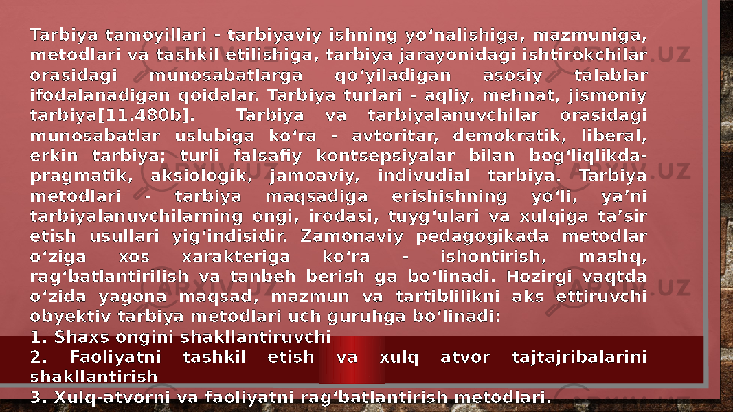 Tarbiya tamoyillari - tarbiyaviy ishning yo‘nalishiga, mazmuniga, metodlari va tashkil etilishiga, tarbiya jarayonidagi ishtirokchilar orasidagi munosabatlarga qo‘yiladigan asosiy talablar ifodalanadigan qoidalar. Tarbiya turlari - aqliy, mehnat, jismoniy tarbiya[11.480b]. Tarbiya va tarbiyalanuvchilar orasidagi munosabatlar uslubiga ko‘ra - avtoritar, demokratik, liberal, erkin tarbiya; turli falsafiy kontsepsiyalar bilan bog‘liqlikda- pragmatik, aksiologik, jamoaviy, indivudial tarbiya. Tarbiya metodlari - tarbiya maqsadiga erishishning yo‘li, ya’ni tarbiyalanuvchilarning ongi, irodasi, tuyg‘ulari va xulqiga ta’sir etish usullari yig‘indisidir. Zamonaviy pedagogikada metodlar o‘ziga xos xarakteriga ko‘ra - ishontirish, mashq, rag‘batlantirilish va tanbeh berish ga bo‘linadi. Hozirgi vaqtda o‘zida yagona maqsad, mazmun va tartiblilikni aks ettiruvchi obyektiv tarbiya metodlari uch guruhga bo‘linadi: 1. Shaxs ongini shakllantiruvchi 2. Faoliyatni tashkil etish va xulq atvor tajtajribalarini shakllantirish 3. Xulq-atvorni va faoliyatni rag‘batlantirish metodlari. 