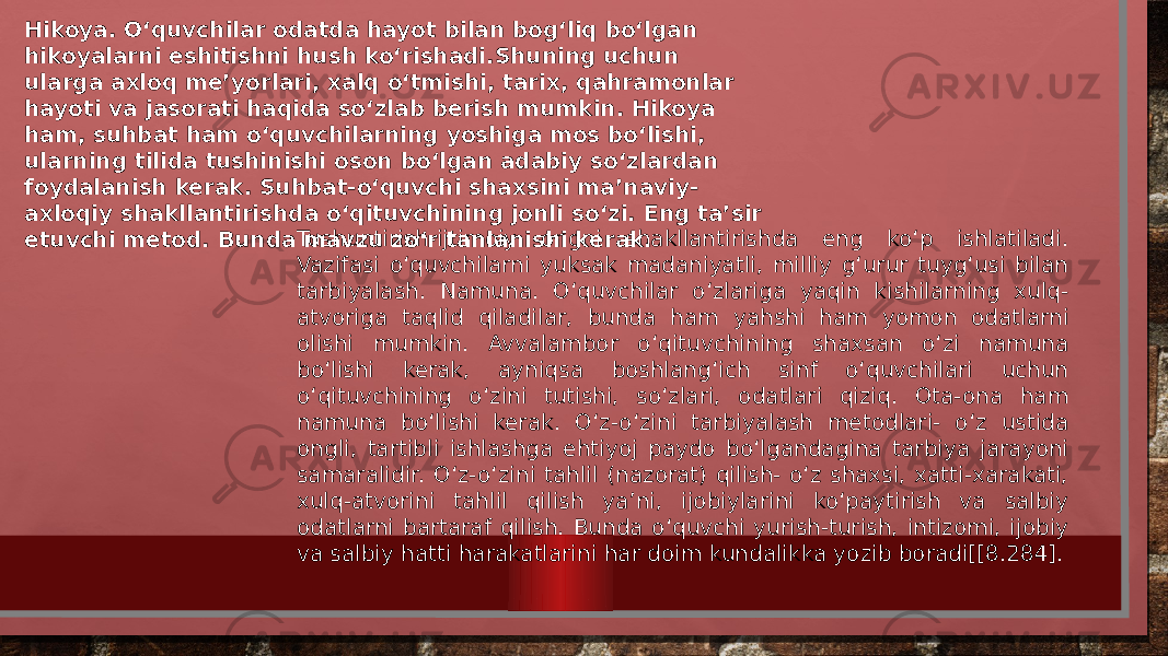 Hikoya. O‘quvchilar odatda hayot bilan bog‘liq bo‘lgan hikoyalarni eshitishni hush ko‘rishadi.Shuning uchun ularga axloq me’yorlari, xalq o‘tmishi, tarix, qahramonlar hayoti va jasorati haqida so‘zlab berish mumkin. Hikoya ham, suhbat ham o‘quvchilarning yoshiga mos bo‘lishi, ularning tilida tushinishi oson bo‘lgan adabiy so‘zlardan foydalanish kerak. Suhbat-o‘quvchi shaxsini ma’naviy- axloqiy shakllantirishda o‘qituvchining jonli so‘zi. Eng ta’sir etuvchi metod. Bunda mavzu zo‘r tanlanishi kerak. Tushuntirish-ijtimoiy ongni shakllantirishda eng ko‘p ishlatiladi. Vazifasi o‘quvchilarni yuksak madaniyatli, milliy g‘urur tuyg‘usi bilan tarbiyalash. Namuna. O‘quvchilar o‘zlariga yaqin kishilarning xulq- atvoriga taqlid qiladilar, bunda ham yahshi ham yomon odatlarni olishi mumkin. Avvalambor o‘qituvchining shaxsan o‘zi namuna bo‘lishi kerak, ayniqsa boshlang‘ich sinf o‘quvchilari uchun o‘qituvchining o‘zini tutishi, so‘zlari, odatlari qiziq. Ota-ona ham namuna bo‘lishi kerak. O‘z-o‘zini tarbiyalash metodlari- o‘z ustida ongli, tartibli ishlashga ehtiyoj paydo bo‘lgandagina tarbiya jarayoni samaralidir. O‘z-o‘zini tahlil (nazorat) qilish- o‘z shaxsi, xatti-xarakati, xulq-atvorini tahlil qilish ya’ni, ijobiylarini ko‘paytirish va salbiy odatlarni bartaraf qilish. Bunda o‘quvchi yurish-turish, intizomi, ijobiy va salbiy hatti harakatlarini har doim kundalikka yozib boradi[[8.284]. 