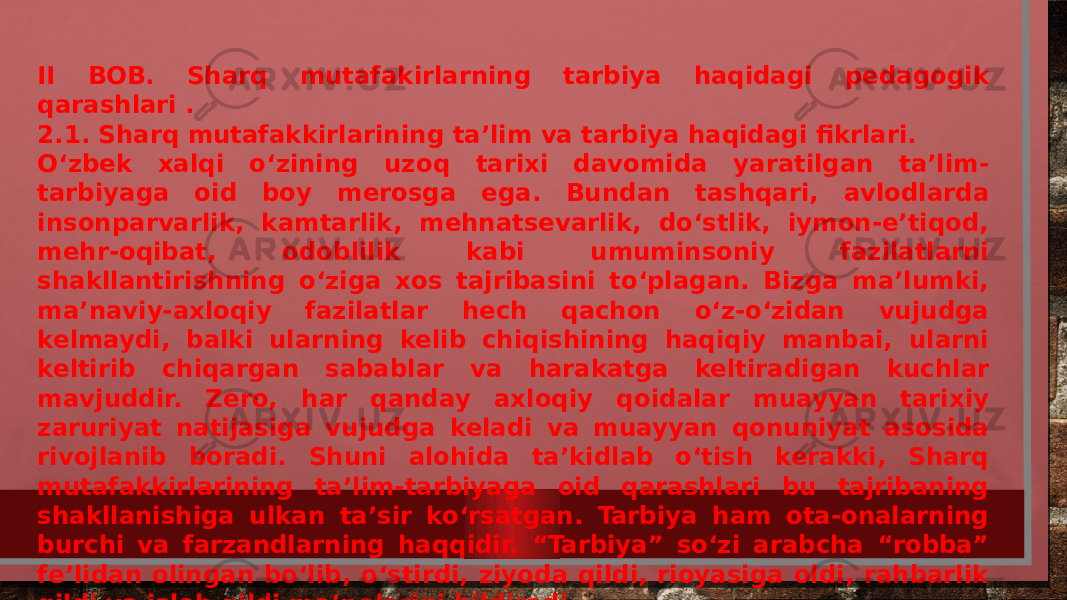 II BOB. Sharq mutafakirlarning tarbiya haqidagi pedagogik qarashlari . 2.1. Sharq mutafakkirlarining ta’lim va tarbiya haqidagi fikrlari. O‘zbek xalqi o‘zining uzoq tarixi davomida yaratilgan ta’lim- tarbiyaga oid boy merosga ega. Bundan tashqari, avlodlarda insonparvarlik, kamtarlik, mehnatsevarlik, do‘stlik, iymon-e’tiqod, mehr-oqibat, odoblilik kabi umuminsoniy fazilatlarni shakllantirishning o‘ziga xos tajribasini to‘plagan. Bizga ma’lumki, ma’naviy-axloqiy fazilatlar hech qachon o‘z-o‘zidan vujudga kelmaydi, balki ularning kelib chiqishining haqiqiy manbai, ularni keltirib chiqargan sabablar va harakatga keltiradigan kuchlar mavjuddir. Zero, har qanday axloqiy qoidalar muayyan tarixiy zaruriyat natijasiga vujudga keladi va muayyan qonuniyat asosida rivojlanib boradi. Shuni alohida ta’kidlab o‘tish kerakki, Sharq mutafakkirlarining ta’lim-tarbiyaga oid qarashlari bu tajribaning shakllanishiga ulkan ta’sir ko‘rsatgan. Tarbiya ham ota-onalarning burchi va farzandlarning haqqidir. “Tarbiya” so‘zi arabcha “robba” fe’lidan olingan bo‘lib, o‘stirdi, ziyoda qildi, rioyasiga oldi, rahbarlik qildi va isloh qildi ma’nolarini bildiradi. 