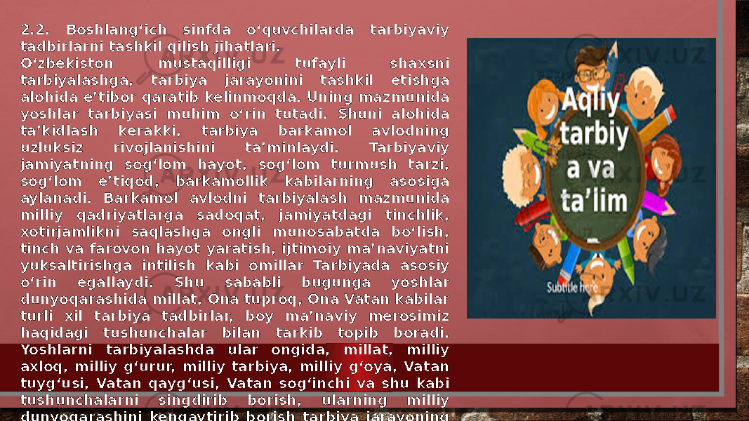 2.2. Boshlang‘ich sinfda o‘quvchilarda tarbiyaviy tadbirlarni tashkil qilish jihatlari. O‘zbekiston mustaqilligi tufayli shaxsni tarbiyalashga, tarbiya jarayonini tashkil etishga alohida e’tibor qaratib kelinmoqda. Uning mazmunida yoshlar tarbiyasi muhim o‘rin tutadi. Shuni alohida ta’kidlash kerakki, tarbiya barkamol avlodning uzluksiz rivojlanishini ta’minlaydi. Tarbiyaviy jamiyatning sog‘lom hayot, sog‘lom turmush tarzi, sog‘lom e’tiqod, barkamollik kabilarning asosiga aylanadi. Barkamol avlodni tarbiyalash mazmunida milliy qadriyatlarga sadoqat, jamiyatdagi tinchlik, xotirjamlikni saqlashga ongli munosabatda bo‘lish, tinch va farovon hayot yaratish, ijtimoiy ma’naviyatni yuksaltirishga intilish kabi omillar Tarbiyada asosiy o‘rin egallaydi. Shu sababli bugunga yoshlar dunyoqarashida millat, Ona tuproq, Ona Vatan kabilar turli xil tarbiya tadbirlar, boy ma’naviy merosimiz haqidagi tushunchalar bilan tarkib topib boradi. Yoshlarni tarbiyalashda ular ongida, millat, milliy axloq, milliy g‘urur, milliy tarbiya, milliy g‘oya, Vatan tuyg‘usi, Vatan qayg‘usi, Vatan sog‘inchi va shu kabi tushunchalarni singdirib borish, ularning milliy dunyoqarashini kengaytirib borish tarbiya jarayoning asosiy maqsadlaridan biri hisoblanadi. 