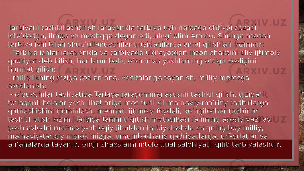 Tarbiyani tashkillashtirish jarayonida tarbiya uch narsaga ehtiyoj sezadi: iste’dodga, ilmga va mashqqa degan edi, ulug‘ olim Arastu. Shunga asosan tarbiya ishi bilan shug‘ullanuvchilar quyidagilarga amal qilishlari lozimdir: - Tarbiya ishlar jarayonida va tarbiyada ulg‘ayotgan inson shaxsini oliy ijtimoiy qadriyat deb bilish, har bimr bola, o‘smir va yoshlarning o‘ziga xosligini hurmat qilish; - milliylikning o‘ziga xos an’ana, vositalariga tayanish, milliy merosga asoslanish; - o‘quvchilar faoliyatida Tarbiya jarayonning asosini tashkil qilish, qiziqarli, to‘laqonli bolalar yosh jihatlariga mos turli xil ma’naviy-ma’rifiy tadbirlarga qatnashishini ta‘minlash, mehnat, ijtimoiy foydali, ko‘ngilochar tadbirlar tashkil etish lozim. Tarbiya fanini o‘qitish metodikasi fanining asosiy vazifasi yosh avlodni ma’naviy-ahloqiy jihatdan tarbiyalashda xalqning boy milliy, ma’naviy-tarixiy merosimizga, umumbashariy qadriyatlarga, urf-odatlar va an’analarga tayanib, ongli shaxslarni intelektual salohiyatli qilib tarbiyalashdir. 