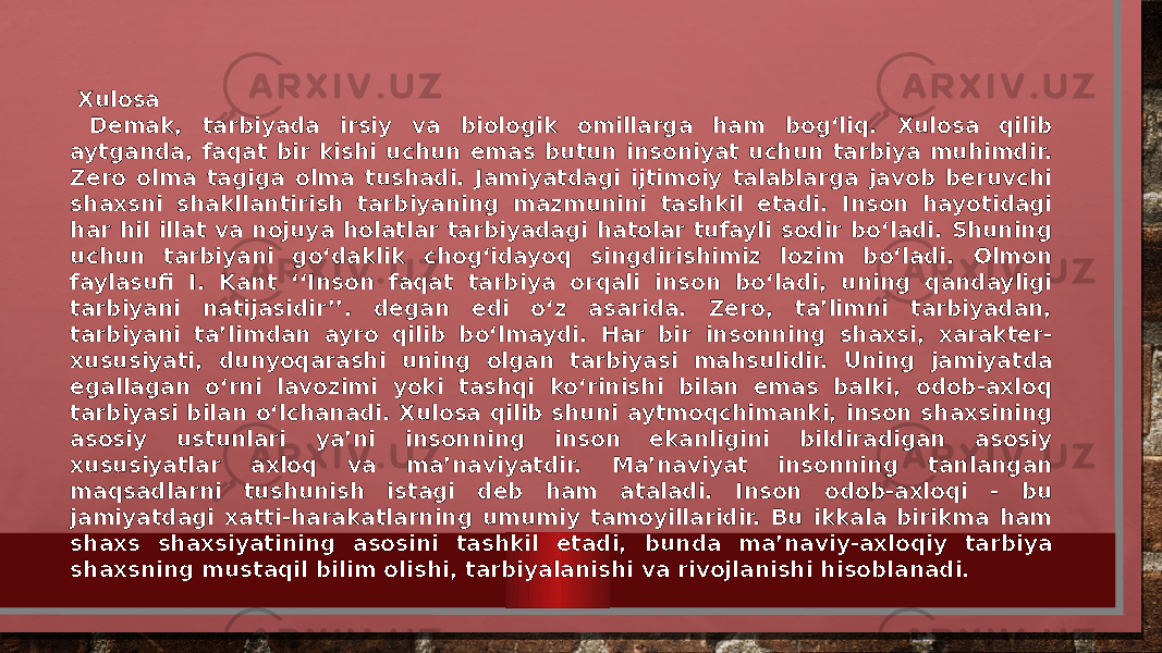  Xulosa Demak, tarbiyada irsiy va biologik omillarga ham bog‘liq. Xulosa qilib aytganda, faqat bir kishi uchun emas butun insoniyat uchun tarbiya muhimdir. Zero olma tagiga olma tushadi. Jamiyatdagi ijtimoiy talablarga javob beruvchi shaxsni shakllantirish tarbiyaning mazmunini tashkil etadi. Inson hayotidagi har hil illat va nojuya holatlar tarbiyadagi hatolar tufayli sodir bo‘ladi. Shuning uchun tarbiyani go‘daklik chog‘idayoq singdirishimiz lozim bo‘ladi. Olmon faylasufi I. Kant ‘‘Inson faqat tarbiya orqali inson bo‘ladi, uning qandayligi tarbiyani natijasidir’’. degan edi o‘z asarida. Zero, ta’limni tarbiyadan, tarbiyani ta’limdan ayro qilib bo‘lmaydi. Har bir insonning shaxsi, xarakter- xususiyati, dunyoqarashi uning olgan tarbiyasi mahsulidir. Uning jamiyatda egallagan o‘rni lavozimi yoki tashqi ko‘rinishi bilan emas balki, odob-axloq tarbiyasi bilan o‘lchanadi. Xulosa qilib shuni aytmoqchimanki, inson shaxsining asosiy ustunlari ya’ni insonning inson ekanligini bildiradigan asosiy xususiyatlar axloq va ma’naviyatdir. Ma’naviyat insonning tanlangan maqsadlarni tushunish istagi deb ham ataladi. Inson odob-axloqi - bu jamiyatdagi xatti-harakatlarning umumiy tamoyillaridir. Bu ikkala birikma ham shaxs shaxsiyatining asosini tashkil etadi, bunda ma’naviy-axloqiy tarbiya shaxsning mustaqil bilim olishi, tarbiyalanishi va rivojlanishi hisoblanadi. 