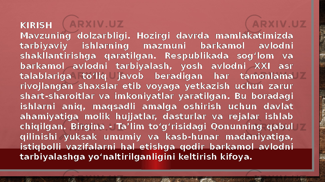 KIRISH Mavzuning dolzarbligi. Hozirgi davrda mamlakatimizda tarbiyaviy ishlarning mazmuni barkamol avlodni shakllantirishga qaratilgan. Respublikada sog‘lom va barkamol avlodni tarbiyalash, yosh avlodni XXI asr talablariga to‘liq javob beradigan har tamonlama rivojlangan shaxslar etib voyaga yetkazish uchun zarur shart-sharoitlar va imkoniyatlar yaratilgan. Bu boradagi ishlarni aniq, maqsadli amalga oshirish uchun davlat ahamiyatiga molik hujjatlar, dasturlar va rejalar ishlab chiqilgan. Birgina - Ta’lim to‘g‘risidagi Qonunning qabul qilinishi yuksak umumiy va kasb-hunar madaniyatiga, istiqbolli vazifalarni hal etishga qodir barkamol avlodni tarbiyalashga yo‘naltirilganligini keltirish kifoya. 