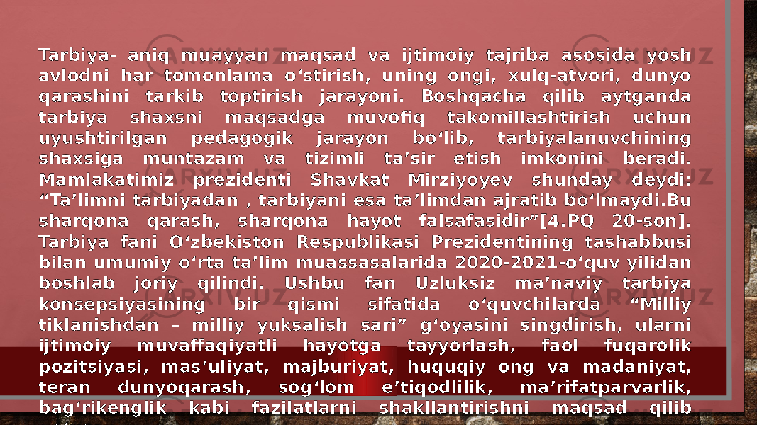 Tarbiya- aniq muayyan maqsad va ijtimoiy tajriba asosida yosh avlodni har tomonlama o‘stirish, uning ongi, xulq-atvori, dunyo qarashini tarkib toptirish jarayoni. Boshqacha qilib aytganda tarbiya shaxsni maqsadga muvofiq takomillashtirish uchun uyushtirilgan pedagogik jarayon bo‘lib, tarbiyalanuvchining shaxsiga muntazam va tizimli ta’sir etish imkonini beradi. Mamlakatimiz prezidenti Shavkat Mirziyoyev shunday deydi: “Ta’limni tarbiyadan , tarbiyani esa ta’limdan ajratib bo‘lmaydi.Bu sharqona qarash, sharqona hayot falsafasidir”[4.PQ 20-son]. Tarbiya fani O‘zbekiston Respublikasi Prezidentining tashabbusi bilan umumiy o‘rta ta’lim muassasalarida 2020-2021-o‘quv yilidan boshlab joriy qilindi. Ushbu fan Uzluksiz ma’naviy tarbiya konsepsiyasining bir qismi sifatida o‘quvchilarda “Milliy tiklanishdan – milliy yuksalish sari” g‘oyasini singdirish, ularni ijtimoiy muvaffaqiyatli hayotga tayyorlash, faol fuqarolik pozitsiyasi, mas’uliyat, majburiyat, huquqiy ong va madaniyat, teran dunyoqarash, sog‘lom e’tiqodlilik, ma’rifatparvarlik, bag‘rikenglik kabi fazilatlarni shakllantirishni maqsad qilib qo‘ygan. 