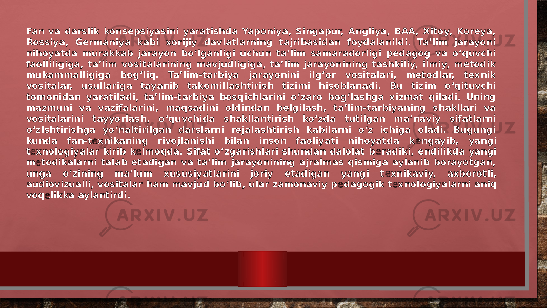 Fan va darslik konsepsiyasini yaratishda Yaponiya, Singapur, Angliya, BAA, Xitoy, Koreya, Rossiya, Germaniya kabi xorijiy davlatlarning tajribasidan foydalanildi. Ta’lim jarayoni nihoyatda murakkab jarayon bo‘lganligi uchun ta’lim samaradorligi pedagog va o‘quvchi faolliligiga, ta’lim vositalarining mavjudligiga, ta’lim jarayonining tashkiliy, ilmiy, metodik mukammalligiga bog‘liq. Ta’lim-tarbiya jarayonini ilg‘or vositalari, metodlar, texnik vositalar, usullariga tayanib takomillashtirish tizimi hisoblanadi. Bu tizim o‘qituvchi tomonidan yaratiladi, ta’lim-tarbiya bosqichlarini o‘zaro bog‘lashga xizmat qiladi. Uning mazmuni va vazifalarini, maqsadini oldindan belgilash, ta’lim-tarbiyaning shakllari va vositalarini tayyorlash, o‘quvchida shakllantirish ko‘zda tutilgan ma’naviy sifatlarni o‘zlshtirishga yo‘naltirilgan darslarni rejalashtirish kabilarni o‘z ichiga oladi. Bugungi kunda fan-t е xnikaning rivojlanishi bilan inson faoliyati nihoyatda k е ngayib, yangi t е xnologiyalar kirib k е lmoqda. Sifat o‘zgarishlari shundan dalolat b е radiki, endilikda yangi m е todikalarni talab etadigan va ta’lim jarayonining ajralmas qismiga aylanib borayotgan, unga o‘zining ma’lum xususiyatlarini joriy etadigan yangi t е xnikaviy, axborotli, audiovizualli, vositalar ham mavjud bo‘lib, ular zamonaviy p е dagogik t е xnologiyalarni aniq voq е likka aylantirdi. 