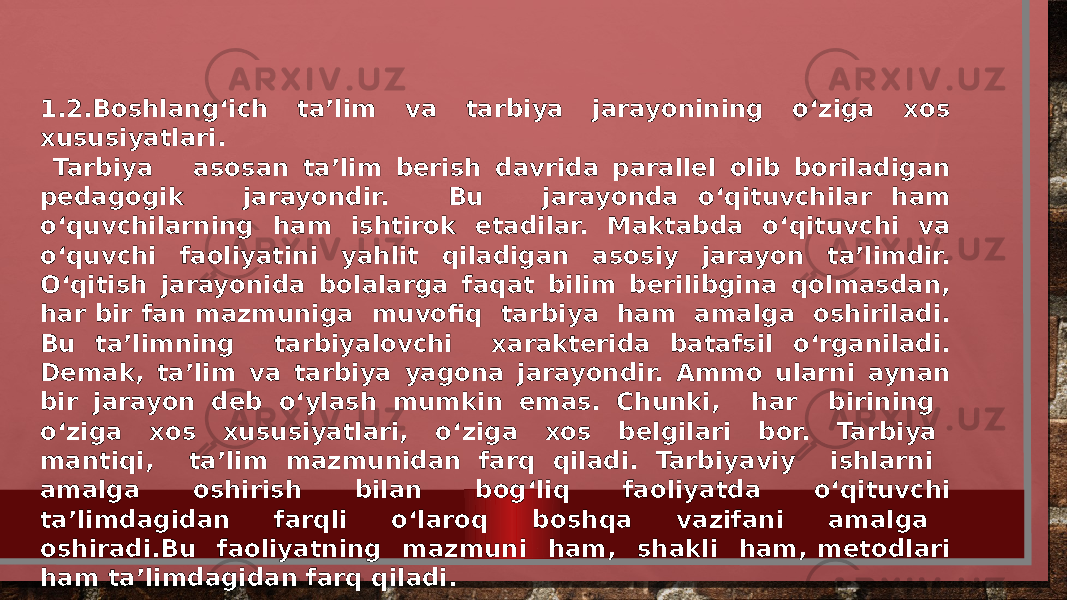 1.2.Boshlang‘ich ta’lim va tarbiya jarayonining o‘ziga xos xususiyatlari. Tarbiya asosan ta’lim berish davrida parallel olib boriladigan pedagogik jarayondir. Bu jarayonda o‘qituvchilar ham o‘quvchilarning ham ishtirok etadilar. Maktabda o‘qituvchi va o‘quvchi faoliyatini yahlit qiladigan asosiy jarayon ta’limdir. O‘qitish jarayonida bolalarga faqat bilim berilibgina qolmasdan, har bir fan mazmuniga muvofiq tarbiya ham amalga oshiriladi. Bu ta’limning tarbiyalovchi xarakterida batafsil o‘rganiladi. Demak, ta’lim va tarbiya yagona jarayondir. Ammo ularni aynan bir jarayon deb o‘ylash mumkin emas. Chunki, har birining o‘ziga xos xususiyatlari, o‘ziga xos belgilari bor. Tarbiya mantiqi, ta’lim mazmunidan farq qiladi. Tarbiyaviy ishlarni amalga oshirish bilan bog‘liq faoliyatda o‘qituvchi ta’limdagidan farqli o‘laroq boshqa vazifani amalga oshiradi.Bu faoliyatning mazmuni ham, shakli ham, metodlari ham ta’limdagidan farq qiladi. 