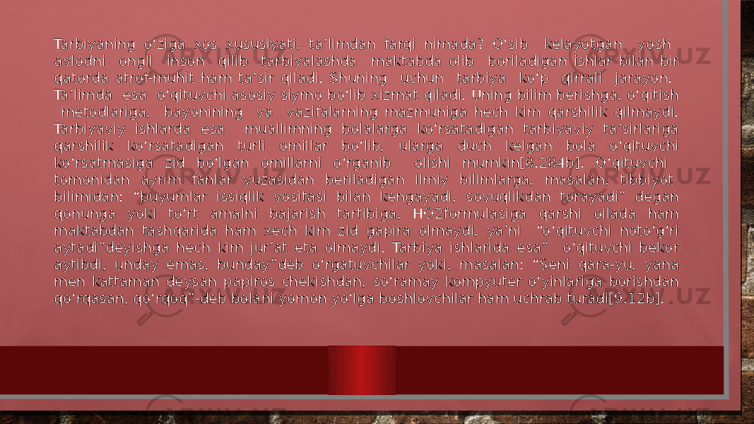 Tarbiyaning o‘ziga xos xususiyati, ta’limdan farqi nimada? O‘sib kelayotgan yosh avlodni ongli inson qilib tarbiyalashda maktabda olib boriladigan ishlar bilan bir qatorda atrof-muhit ham ta’sir qiladi. Shuning uchun tarbiya ko‘p qirrali jarayon. Ta’limda esa o‘qituvchi asosiy siymo bo‘lib xizmat qiladi. Uning bilim berishga, o‘qitish metodlariga, bayonining va vazifalarning mazmuniga hech kim qarshilik qilmaydi. Tarbiyaviy ishlarda esa muallimning bolalarga ko‘rsatadigan tarbiyaviy ta’sirlariga qarshilik ko‘rsatadigan turli omillar bo‘lib, ularga duch kelgan bola o‘qituvchi ko‘rsatmasiga zid bo‘lgan omillarni o‘rganib olishi mumkin[8.284b]. O‘qituvchi tomonidan ayrim fanlar yuzasidan beriladigan ilmiy bilimlarga, masalan, tibbiyot bilimidan: “buyumlar issiqlik vositasi bilan kengayadi, sovuqlikdan torayadi” degan qonunga yoki to‘rt amalni bajarish tartibiga, HO2formulasiga qarshi oilada ham maktabdan tashqarida ham xech kim zid gapira olmaydi, ya’ni “o‘qituvchi noto‘g‘ri aytadi”deyishga hech kim jur’at eta olmaydi. Tarbiya ishlarida esa” o‘qituvchi bekor aytibdi, unday emas, bunday”deb o‘rgatuvchilar yoki, masalan: “Seni qara-yu, yana men kattaman deysan papiros chekishdan, so‘ramay kompyuter o‘yinlariga borishdan qo‘rqasan, qo‘rqoq”-deb bolani yomon yo‘lga boshlovchilar ham uchrab turadi[9.12b]. 