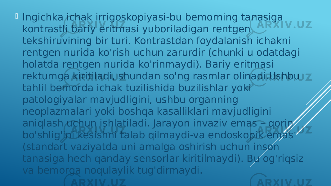  Ingichka ichak irrigoskopiyasi-bu bemorning tanasiga kontrastli bariy eritmasi yuboriladigan rentgen tekshiruvining bir turi. Kontrastdan foydalanish ichakni rentgen nurida ko&#39;rish uchun zarurdir (chunki u odatdagi holatda rentgen nurida ko&#39;rinmaydi). Bariy eritmasi rektumga kiritiladi, shundan so&#39;ng rasmlar olinadi.Ushbu tahlil bemorda ichak tuzilishida buzilishlar yoki patologiyalar mavjudligini, ushbu organning neoplazmalari yoki boshqa kasalliklari mavjudligini aniqlash uchun ishlatiladi. Jarayon invaziv emas – qorin bo&#39;shlig&#39;ini kesishni talab qilmaydi-va endoskopik emas (standart vaziyatda uni amalga oshirish uchun inson tanasiga hech qanday sensorlar kiritilmaydi). Bu og&#39;riqsiz va bemorga noqulaylik tug&#39;dirmaydi. 