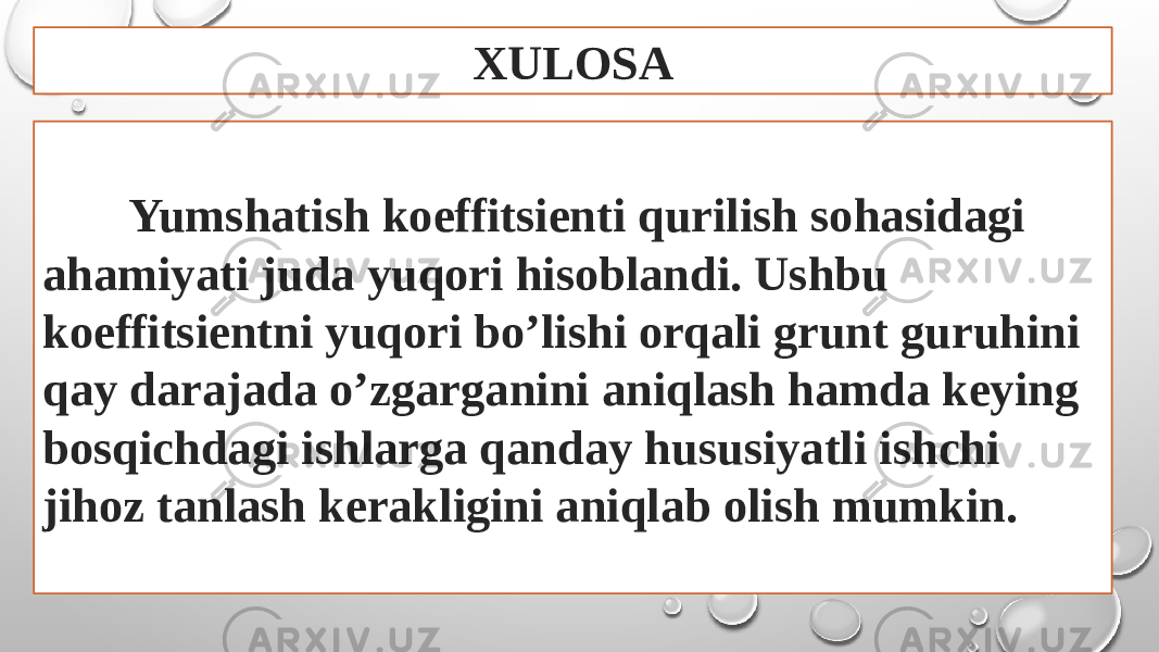 XULOSA Yumshatish koeffitsienti qurilish sohasidagi ahamiyati juda yuqori hisoblandi. Ushbu koeffitsientni yuqori bo’lishi orqali grunt guruhini qay darajada o’zgarganini aniqlash hamda keying bosqichdagi ishlarga qanday hususiyatli ishchi jihoz tanlash kerakligini aniqlab olish mumkin. 