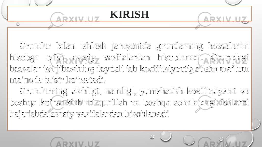 KIRISH Gruntlar bilan ishlash jarayonida gruntlarning hossalarini hisobga olish asosiy vazifalardan hisoblanadi. Gruntdagi hossalar ish jihozining foydali ish koeffitsiyentiga ham ma’lum ma’noda ta’sir ko’rsatadi. Gruntlarning zichligi, namligi, yumshatish koeffitsiyenti va boshqa ko’rsatkichlari qurilish va boshqa sohalardagi ishlarni bajarishda asosiy vazifalardan hisoblanadi 