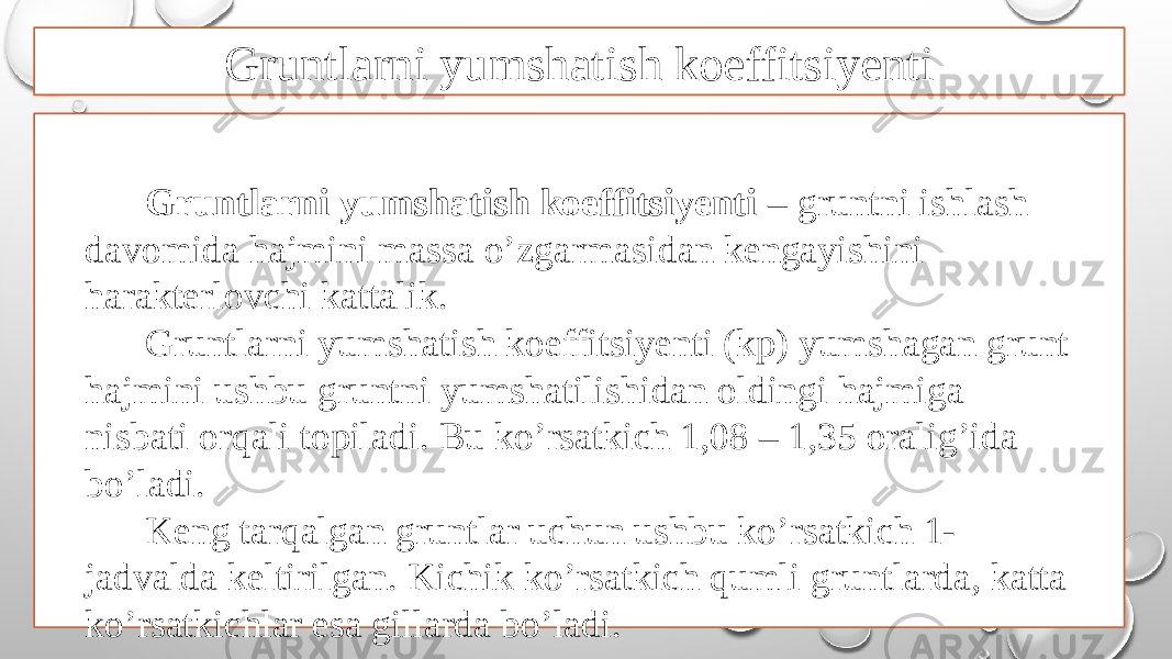 Gruntlarni yumshatish koeffitsiyenti Gruntlarni yumshatish koeffitsiyenti – gruntni ishlash davomida hajmini massa o’zgarmasidan kengayishini harakterlovchi kattalik. Gruntlarni yumshatish koeffitsiyenti (kp) yumshagan grunt hajmini ushbu gruntni yumshatilishidan oldingi hajmiga nisbati orqali topiladi. Bu ko’rsatkich 1,08 – 1,35 oralig’ida bo’ladi. Keng tarqalgan gruntlar uchun ushbu ko’rsatkich 1- jadvalda keltirilgan. Kichik ko’rsatkich qumli gruntlarda, katta ko’rsatkichlar esa gillarda bo’ladi. 