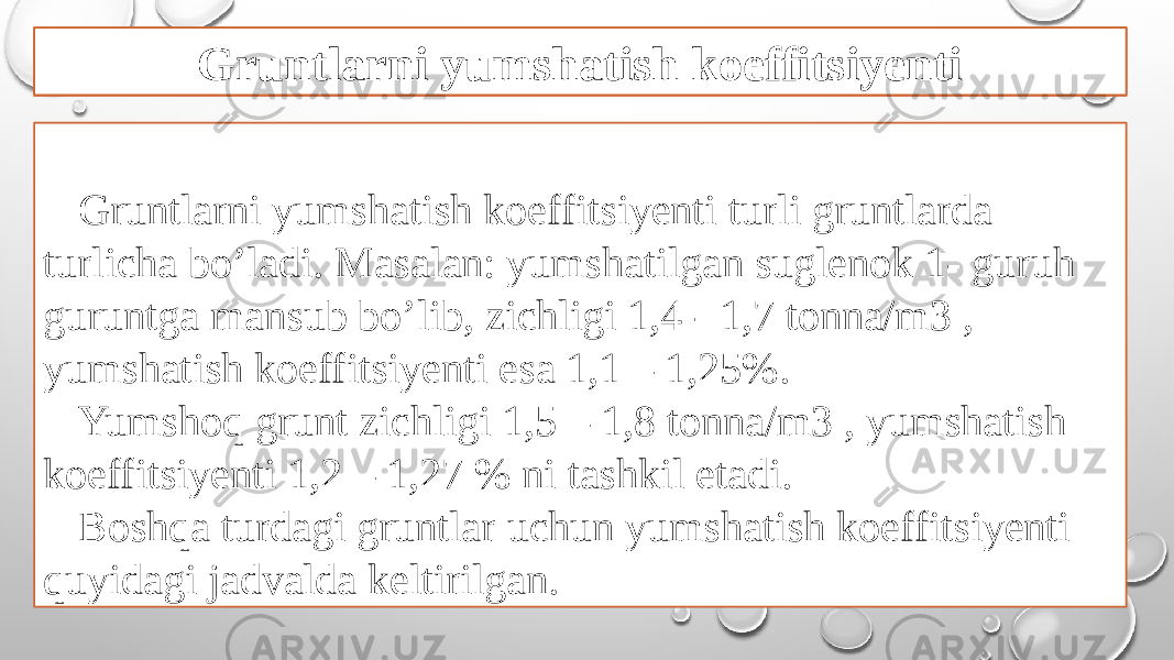 Gruntlarni yumshatish koeffitsiyenti turli gruntlarda turlicha bo’ladi. Masalan: yumshatilgan suglenok 1- guruh guruntga mansub bo’lib, zichligi 1,4 - 1,7 tonna/m3 , yumshatish koeffitsiyenti esa 1,1 – 1,25%. Yumshoq grunt zichligi 1,5 – 1,8 tonna/m3 , yumshatish koeffitsiyenti 1,2 – 1,27 % ni tashkil etadi. Boshqa turdagi gruntlar uchun yumshatish koeffitsiyenti quyidagi jadvalda keltirilgan. Gruntlarni yumshatish koeffitsiyenti 