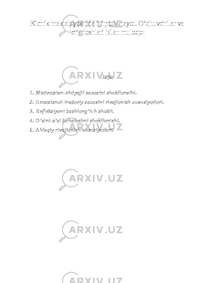 Kichik maktab yoshida ijtimoiy hayot. O’qituvchilar va tengdoshlari bilan muloqot Reja: 1. Motivatsion-ehtiyojli soxasini shakllansihi. 2. Emotsional-irodaviy soxasini rivojlanish xususiyatlari. 3. Refleksiyani boshlang’ich shakli. 4. O’zini-o’zi baholashni shakllanishi. 5. Ahloqiy rivojlanish xususiyatlari. 