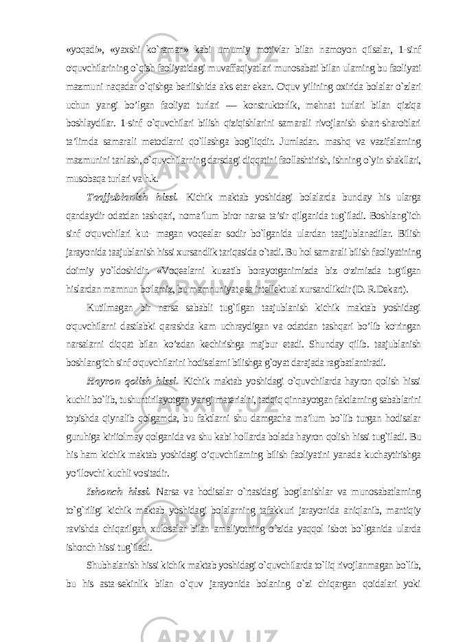 «yoqadi», «yaxshi ko`raman» kabi umumiy motivlar bilan namoyon qilsalar, 1-sinf o&#39;quvchilarining o`qish faoliyatidagi muvaffaqiyatlari munosabati bilan ularning bu faoliyati mazmu ni naqadar o`qishga berilishida aks etar ekan. O&#39;quv yilining oxirida bolalar o`zlari uchun yangi bo’lgan faoliyat turlari — konstruktorlik, mehnat turlari bilan qiziqa boshlaydilar. 1-sinf o`quvchilari bilish qiziqishlarini samarali rivojlanish shart-sharoitlari ta’limda samara li metodlarni qo`llashga bog`liqdir. Jumladan. mashq va vazifalarning mazmunini tanlash, o`quvchilarning darsdagi diqqatini faollashtirish, ishning o`yin shakllari, musobaqa turlari va h.k. Taajjublanish hissi. Kichik maktab yoshidagi bolalarda bun day his ularga qandaydir odatdan tashqari, noma’lum biror nar sa ta’sir qilganida tug`iladi. Boshlang`ich sinf o&#39;quvchilari kut- magan voqealar sodir bo`lganida ulardan taajjublanadilar. Bilish jarayonida taajublanish hissi xursandlik tariqasida o`tadi. Bu hol samarali bilish faoliyatining doimiy yo`ldoshidir. «Voqealarni ku zatib borayotganimizda biz o&#39;zimizda tug&#39;ilgan hislardan mamnun bo&#39;lamiz, bu mamnuniyat esa intellektual xursandlikdir (D. R.Dekart). Kutilmagan bir narsa sababli tug`ilgan taajublanish kichik maktab yoshidagi o&#39;quvchilarni dastlabki qarashda kam uchraydigan va odatdan tashqari bo’lib ko&#39;ringan narsalarni diqqat bilan ko’zdan kechirishga majbur etadi. Shunday qilib. taajublanish boshlang&#39;ich sinf o&#39;quvchilarini hodisalarni bilishga g`oyat dara jada rag&#39;batlantiradi. Hayron qolish hissi. Kichik maktab yoshidagi o`quvchilarda hayron qolish hissi kuchli bo`lib, tushuntirilayotgan yangi materialni, tadqiq qinnayotgan faktlarning sabablarini topishda qiynalib qolgamda, bu faktlarni shu damgacha ma’lum bo`lib turgan hodisalar guruhiga kiriiolmay qolganida va shu kabi hollarda bolada hayron qolish hissi tug`iladi. Bu his ham kichik maktab yoshidagi o’quvchilaming bilish faoliyatini yanada kuchaytirishga yo’llovchi kuchli vositadir. Ishonch hissi. Narsa va hodisalar o`rtasidagi bog&#39;lanishlar va munosabatlarning to`g`riligi kichik maktab yoshidagi bolalarning tafakkuri jarayonida aniqlanib, mantiqiy ravishda chiqarilgan xu losalar bilan amaliyotning o`zida yaqqol isbot bo`lganida ularda ishonch hissi tug`iladi. Shubhalanish hissi kichik maktab yoshidagi o`quvchilarda to`liq rivojlanmagan bo`lib, bu his asta-sekinlik bilan o`quv jarayonida bolaning o`zi chiqargan qoidalari yoki 