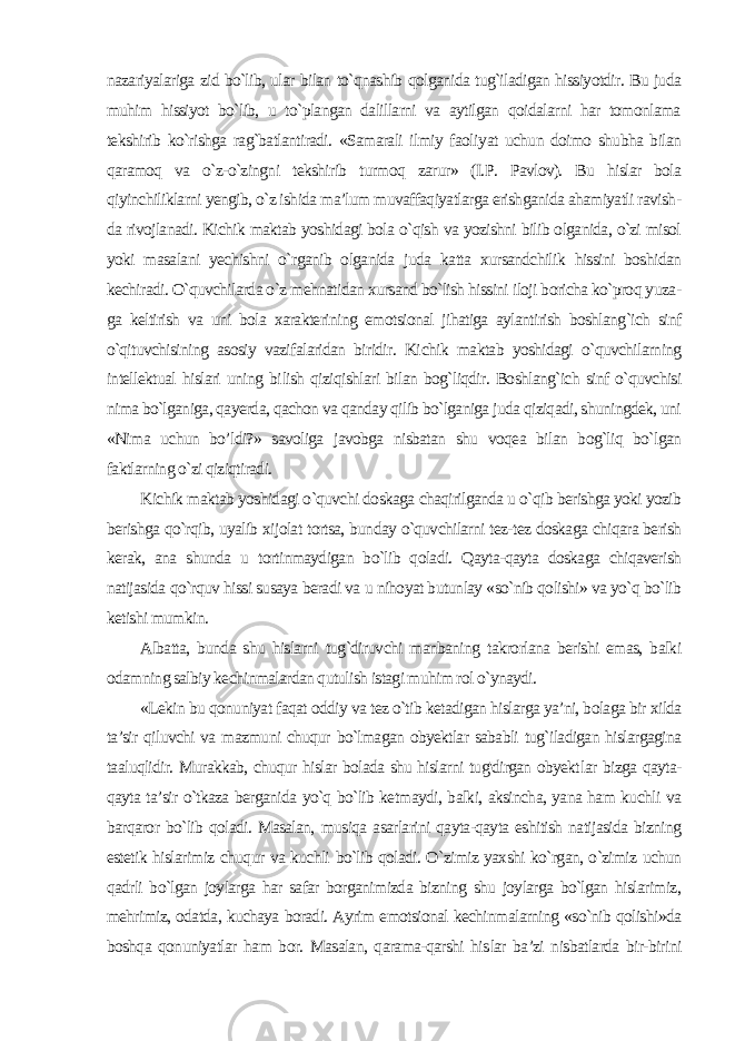 nazariyalariga zid bo`lib, ular bilan to`qnashib qolganida tug`iladigan hissiyotdir. Bu juda muhim hissiyot bo`lib, u to`plangan dalillarni va aytilgan qoidalarni har tomonlama tekshirib ko`rishga rag`batlantiradi. «Samarali ilmiy faoli yat uchun doimo shubha bilan qaramoq va o`z-o`zingni tekshirib turmoq zarur» (I.P. Pavlov). Bu hislar bola qiyinchiliklarni yengib, o`z ishida ma’lum muvaffaqiyatlarga erishganida ahamiyatli ravish - da rivojlanadi. Kichik maktab yoshidagi bola o`qish va yozishni bilib olganida, o`zi misol yoki masalani yechishni o`rganib olganida juda katta xursandchilik hissini boshidan kechiradi. O`quvchilarda o`z mehnatidan xursand bo`lish hissini iloji boricha ko`proq yuza - ga keltirish va uni bola xarakterining emotsional jihatiga aylantirish boshlang`ich sinf o`qituvchisining asosiy vazifalaridan biridir. Ki chik maktab yoshidagi o`quvchilarning intellektual hislari uning bi lish qiziqishlari bilan bog`liqdir. Boshlang`ich sinf o`quvchisi nima bo`lganiga, qayerda, qachon va qanday qilib bo`lganiga juda qiziqadi, shuningdek, uni «Nima uchun bo’ldi?» savoliga javobga nisbatan shu voqea bilan bog`liq bo`lgan faktlarning o`zi qiziqtiradi. Kichik maktab yoshidagi o`quvchi doskaga chaqirilganda u o`qib berishga yoki yozib berishga qo`rqib, uyalib xijolat tortsa, bunday o`quvchilarni tez-tez doskaga chiqara berish kerak, ana shunda u tortinmaydigan bo`lib qoladi. Qayta-qayta doskaga chiqaverish natijasida qo`rquv hissi susaya beradi va u nihoyat butunlay «so`nib qolishi» va yo`q bo`lib ketishi mumkin. Albatta, bunda shu hislarni tug`diruvchi manbaning takrorlana berishi emas, balki odamning salbiy kechinmalardan qutulish istagi muhim rol o`ynaydi. «Lekin bu qonuniyat faqat oddiy va tez o`tib ketadigan hislarga ya’ni, bolaga bir xilda ta’sir qiluvchi va mazmuni chuqur bo`lmagan obyektlar sababli tug`iladigan hislargagina taaluqlidir. Murakkab, chuqur hislar bolada shu hislarni tug&#39;dirgan obyekt lar bizga qayta- qayta ta’sir o`tkaza berganida yo`q bo`lib ketmaydi, balki, aksincha, yana ham kuchli va barqaror bo`lib qoladi. Masalan, musiqa asarlarini qayta-qayta eshitish natijasida bizning estetik hislarimiz chuqur va kuchli bo`lib qoladi. O`zimiz yaxshi ko`rgan, o`zimiz uchun qadrli bo`lgan joylarga har safar borganimizda bizning shu joylarga bo`lgan hislarimiz, mehrimiz, odatda, kuchaya boradi. Ayrim emotsional kechinmalarning «so`nib qolishi»da boshqa qonuniyatlar ham bor. Masalan, qarama-qarshi his lar ba’zi nisbatlarda bir-birini 