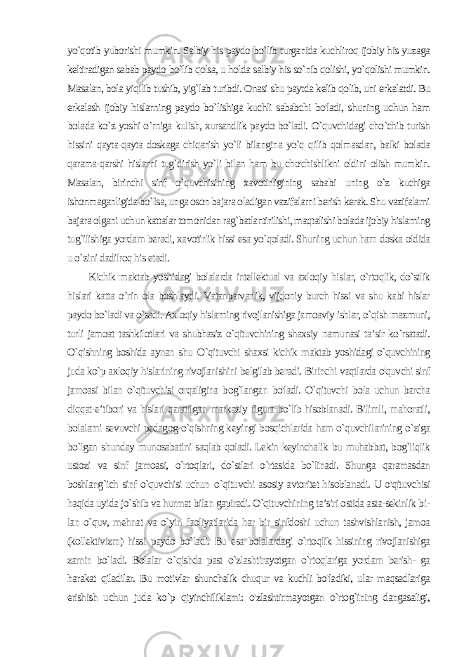 yo`qotib yuborishi mumkin. Salbiy his paydo bo`lib turganida kuchliroq ijobiy his yuzaga keltiradigan sabab paydo bo`lib qolsa, u holda salbiy his so`nib qolishi, yo`qolishi mumkin. Masalan, bola yiqilib tushib, yig`lab turibdi. Onasi shu paytda kelib qolib, uni erkalatdi. Bu erkalash ijobiy hislarning paydo bo`lishiga kuchli sababchi bo&#39;ladi, shuning uchun ham bola da ko`z yoshi o`rniga kulish, xursandlik paydo bo`ladi. O`quvchidagi cho`chib turish hissini qayta-qayta doskaga chiqarish yo`li bilangina yo`q qilib qolmasdan, balki bolada qarama-qarshi hislarni tug`dirish yo`li bilan ham bu cho&#39;chishlikni oldini olish mumkin. Masalan, birinchi sinf o`quvchisining xavotirligining sababi uning o`z kuchiga ishonmaganligida bo`Isa, unga oson bajara oladigan vazifalarni berish kerak. Shu vazifalarni bajara olgani uchun kattalar tomonidan rag`batlantirilishi, maqtalishi bolada ijobiy hislarning tug`ilishiga yordam beradi, xavotirlik hissi esa yo`qoladi. Shuning uchun ham doska oldida u o`zini dadilroq his etadi. Kichik maktab yoshidagi bolalarda intellektual va axloqiy his lar, o`rtoqlik, do`stlik hislari katta o`rin ola boshlaydi. Vatanparvarlik, vijdoniy burch hissi va shu kabi hislar paydo bo`ladi va o`sadi. Axloqiy hislarning rivojlanishiga jamoaviy ishlar, o`qish mazmuni, turli jamoat tashkilotlari va shubhasiz o`qituvchining shaxsiy namunasi ta’sir ko`rsatadi. O`qishning boshida aynan shu O `qituvchi shaxsi kichik maktab yoshidagi o`quvchining juda ko`p axloqiy hislarining rivojlanishini belgilab beradi. Birinchi vaqtlarda o&#39;quvchi sinf jamoasi bilan o`qituvchisi orqaligina bog`langan bo&#39;ladi. O`qituvchi bola uchun barcha diqqat-e’tibori va hislari qaratilgan markaziy figura bo`lib hisoblanadi. Bilimli, mahoratli, bolalarni sevuvchi pedagog o`qishning keyingi bosqichlarida ham o`quvchilarining o`ziga bo`lgan shunday munosabatini saqlab qoladi. Lekin keyinchalik bu muhabbat, bog`liqlik ustozi va sinf jamoasi, o`rtoqlari, do`stlari o`rtasida bo`linadi. Shunga qaramasdan boshlang`ich sinf o`quvchisi uchun o `qituvchi asosiy avtoritet hisoblanadi. U o&#39;qituvchisi haqida uyida jo`shib va hurmat bilan gapiradi. O`qituvchining ta’siri ostida asta-sekinlik bi - lan o`quv, mehnat va o`yin faoliyatlarida har bir sinfdoshi uchun tashvishlanish, jamoa (kollektivizm) hissi paydo bo`ladi. Bu esa bolalardagi o`rtoqlik hissining rivojlanishiga zamin bo`ladi. Bola lar o `qishda past o`zlashtirayotgan o`rtoqlariga yordam berish- ga harakat qiladilar. Bu motivlar shunchalik chuqur va kuchli bo&#39;ladiki, ular maqsadlariga erishish uchun juda ko`p qiyinchiliklarni: o&#39;zlashtirmayotgan o`rtog`ining dangasaligi, 