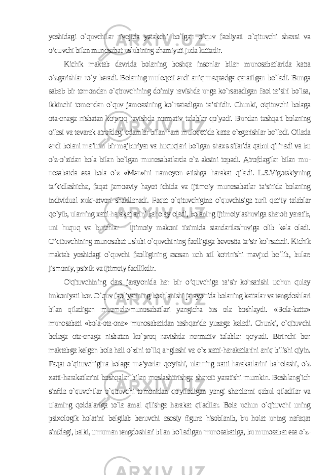 yoshidagi o`quvchilar rivojida yetakchi bo`lgan o`quv faoliyati o `qituvchi shaxsi va o’quvchi bilan munosabat uslubining ahamiyati juda kattadir. Kichik maktab davrida bolaning boshqa insonlar bilan munosabatlarida katta o`zgarishlar ro`y beradi. Bolaning muloqoti endi aniq maqsadga qaratilgan bo`ladi. Bunga sabab bir tomon dan o`qituvchining doimiy ravishda unga ko`rsatadigan faol ta’siri bo`lsa, ikkinchi tomondan o`quv jamoasining ko`rsatadigan ta’siridir. Chunki, o&#39;qituvchi bolaga ota-onaga nisbatan ko&#39;proq ravish da normativ talablar qo`yadi. Bundan tashqari bolaning oilasi va tevarak atrofdagi odamlar bilan ham muloqotida katta o`zgarishlar bo`ladi. Oilada endi bolani ma’lum bir majburiyat va huquqlari bo`lgan shaxs sifatida qabul qilinadi va bu o`z-o`zidan bola bilan bo`lgan munosabatlarda o`z aksini topadi. Atrofdagilar bilan mu - nosabatda esa bola o`z «Men»ini namoyon etishga harakat qila di. L.S.Vigotskiyning ta’kidlashicha, faqat jamoaviy hayot ichida va ijtimoiy munosabatlar ta’sirida bolaning individual xulq-atvori shakllanadi. Faqat o`qituvchigina o`quvchisiga turli qat’iy talablar qo`yib, ularning xatti-harakatlarini baholay oladi, bolaning ijtimoiylashuviga sharoit yaratib, uni huquq va burchlar - ijtimoiy makoni tizimida standartlashuviga olib kela oladi. O’qituvchining muno sabat uslubi o`quvchining faolligiga bevosita ta’sir ko`rsatadi. Kichik maktab yoshidagi o`quvchi faolligining asosan uch xil ko&#39;rinishi mavjud bo`lib, bular: jismoniy, psixik va ijtimoiy faollikdir. O&#39;qituvchining dars jarayonida har bir о ’quvchiga ta’sir ko&#39;rsatishi uchun qulay imkoniyati bor. O`quv faoliyatining boshlanishi jarayonida bolaning kattalar va tengdoshlari b&#39;lan qiladigan muomala-munosabatlari yangicha tus ola boshlaydi. «Bola-katta» munosabati «bola-ota-ona» munosabatidan tashqarida yuza ga keladi. Chunki, o `qituvchi bolaga ota-onaga nisbatan ko`proq ravishda normativ talablar qo&#39;yadi. Birinchi bor maktabga kelgan bola hali o`zini to`liq anglashi va o`z xatti-harakatlarini aniq bilishi qiyin. Faqat o`qituvchigina bolaga me’yorlar qo&#39;yishi, ular ning xatti-harakatlarini baholashi, o`z xatti-harakatlarini boshqa lar bilan moslashtirishga sharoit yaratishi mumkin. Boshlang`ich sinfda o`quvchilar o`qituvchi tomonidan qo&#39;yiladigan yangi shartlarni qabul qiladilar va ularning qoidalariga to`la amal qilishga harakat qiladilar. Bola uchun o`qituvchi uning psixologik holatini belgilab beruvchi asosiy figura hisoblanib, bu holat uning nafaqat sinfdagi, balki, umuman tengdoshlari bilan bo`ladigan munosabatiga, bu munosabat esa o`z- 