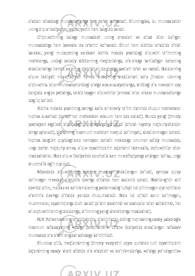 o`zidan oilasidagi munosabatlariga ham ta’sir ko`rsatadi. Shuningdek, bu munosabatlar uning o`quv faoliyati muvaffaqiyatini ham belgilab beradi. O`qituvchining bolaga munosabati uning o&#39;rtoalari va oilasi bilan bo`lgan munosabatiga ham bevosita o&#39;z ta’sirini ko`rsatadi. Shuni ham alohida ta’kidlab o`tish kerakki, yangi muloqotning xarakteri kichik maktab yoshidagi o`quvchi ta’limining motivlariga, undagi axloqiy sifatlarning rivojlanishiga, o`z-o`ziga beriladigan bahoning shakllanishiga hamda bolaning qiziqishlari darajasiga sezilarli ta’sir ко rsatadi. Bolalarning o`quv faoliyati muvaffaqiyati hamda shaxsining shakllanishi ko`p jihatdan ularning o`qituvchis. bilan munosabatlaridagi o`ziga xos xususiyatlariga, sinfdagi o`z mavqeini qay darajada anglab yetishiga, tarkib topgan o`quvchilar jamoasi bilan o`zaro munosabatlariga bog liq bo`ladi. Kichik maktab yoshining oxiriga kelib an’anaviy ta’lim tizimida chuqur motivatsion inqiroz kuzatiladi (ba’zan uni motivatsion vakuum ham deb ataladi). Bunda yangi ijtimoiy pozitsiyani egallash bilan bog’liq motivatsiya yo`qoladi (o’qish hayotiy majburiyatlardan biriga aylanadi), o`qishning mazmunli motivlari mavjud bo`lmaydi, shakllanmagan bo&#39;ladi. Inqiroz belgilari quyidagilarda namoyon bo&#39;ladi: maktabga umuman salbiy munosabat, unga borish majburiy emas, o`quv topshiriqlarini bajarishni istamaslik, o&#39;qituvchilar bilan nizolashishlar. Bola o`quv faoliyatida qanchalik kam muvaffaqiyat ga erishgan bo`lsa, unga shunchalik og`ir tuyuladi. Maktabda o`quvchining barqaror mavqeyi shakllangan bo`ladi, ayniqsa qulay bo`lmagan mavqeyi o`smirlik davriga o`tishda ham saqlanib qoladi. Boshlang`ich sinf davrida bilim, malaka va ko`nikmalarning yetishmasligi tufayli hal qilinmagan qiyinchiliklar o`smirlik davriga o`tishda yanada chuqurlashadi. Bola hal qilishi zarur bo`lmagan, muammolar, topshiriqlarga duch keladi (o`zini tekshirish va boshqalar bilan solishtirish, har xil o&#39;qituvchilarning talablariga, ta’limning yangi sharoitlariga moslashish). N.K Polivanovaning ta’kidlashicha, o`smirlikdan oldingi inqirozning asosiy psixologik mazmuni refleksiyaning «o&#39;ziga qaratilishidir». O`quv faoliyatida shakllangan refleksiv munosabat o`z-o`zini anglash sohasiga ko`chiriladi. Shunday qilib, rivojlanishning ijtimoiy vaziyatini qayta qurishda turli topshiriqlarni bajarishning asosiy sharti sifatida o`z xislatlari va ko`nikmalariga, «o`ziga yo`nalganlik» 