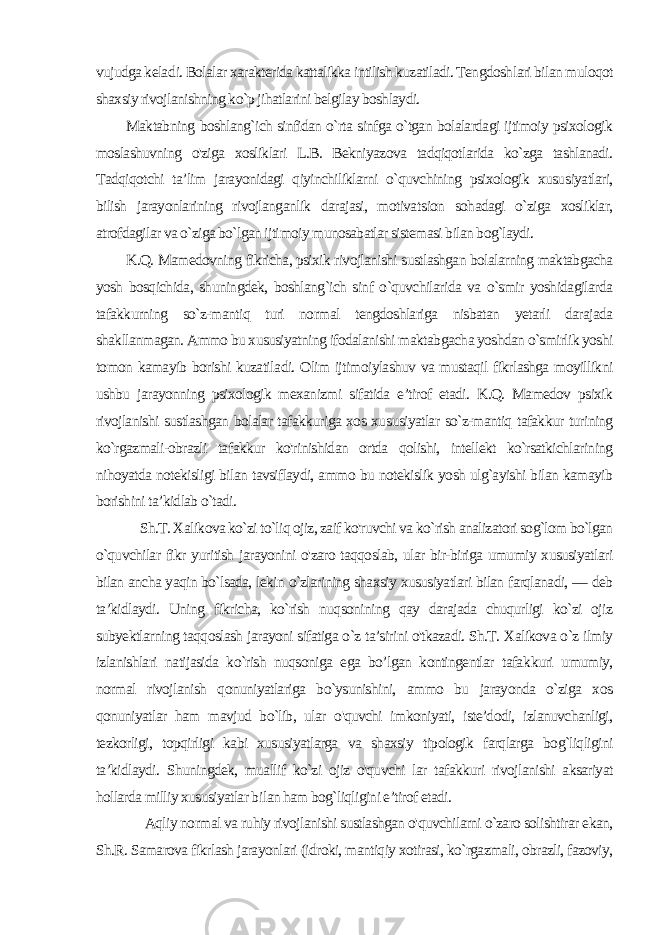 vujudga kela di. Bolalar xarakterida kattalikka intilish kuzatiladi. Tengdosh lari bilan muloqot shaxsiy rivojlanishning ko`p jihatlarini belgilay boshlaydi. Maktabning boshlang`ich sinfidan o`rta sinfga o`tgan bolalardagi ijtimoiy psixologik moslashuvning o&#39;ziga xosliklari L.B. Bekniyazova tadqiqotlarida ko`zga tashlanadi. Tadqiqotchi ta’lim jarayonidagi qiyinchiliklarni o`quvchining psixologik xusu siyatlari, bilish jarayonlarining rivojlanganlik darajasi, motivat sion sohadagi o`ziga xosliklar, atrofdagilar va o`ziga bo`lgan ijti moiy munosabatlar sistemasi bilan bog`laydi. K.Q. Mamedovning fikricha, psixik rivojlanishi sustlashgan bolalarning maktabgacha yosh bosqichida, shuningdek, boshlang`ich sinf o`quvchilarida va o`smir yoshidagilarda tafakkurning so`z-mantiq turi normal tengdoshlariga nisbatan yetarli darajada shakllanmagan. Ammo bu xususiyatning ifodalanishi maktab gacha yoshdan o`smirlik yoshi tomon kamayib borishi kuzatila di. Olim ijtimoiylashuv va mustaqil fikrlashga moyillikni ushbu jarayonning psixologik mexanizmi sifatida e’tirof etadi. K.Q. Mamedov psixik rivojlanishi sustlashgan bolalar tafakkuriga xos xu susiyatlar so`z-mantiq tafakkur turining ko`rgazmali-obrazli ta fakkur ko&#39;rinishidan ortda qolishi, intellekt ko`rsatkichlarining nihoyatda notekisligi bilan tavsiflaydi, ammo bu notekislik yosh ulg`ayishi bilan kamayib borishini ta’kidlab o`tadi. Sh.T. Xalikova ko`zi to`liq ojiz, zaif ko&#39;ruvchi va ko`rish analizatori sog`lom bo`lgan o`quvchilar fikr yuritish jarayonini o&#39;zaro taqqoslab, ular bir-biriga umumiy xususiyatlari bilan ancha yaqin bo`lsada, lekin o`zlarining shaxsiy xususiyatlari bilan farqlanadi, — deb ta’kidlaydi. Uning fikricha, ko`rish nuqsonining qay darajada chuqurligi ko`zi ojiz subyektlarning taqqoslash jarayoni sifatiga o`z ta’sirini o&#39;tkazadi. Sh.T. Xalikova o`z ilmiy izlanishlari natijasida ko`rish nuqsoniga ega bo’lgan kontingentlar tafak kuri umumiy, normal rivojlanish qonuniyatlariga bo`ysunishini, ammo bu jarayonda o`ziga xos qonuniyatlar ham mavjud bo`lib, ular o&#39;quvchi imkoniyati, iste’dodi, izlanuvchanligi, tezkorligi, topqirligi kabi xususiyatlarga va shaxsiy tipologik farqlarga bog`liqligini ta’kidlaydi. Shuningdek, muallif ko`zi ojiz o&#39;quvchi lar tafakkuri rivojlanishi aksariyat hollarda milliy xususiyatlar bi lan ham bog`liqligini e’tirof etadi. Aqliy normal va ruhiy rivojlanishi sustlashgan o&#39;quvchilarni o`zaro solishtirar ekan, Sh.R. Samarova fikrlash jarayonlari (idroki, mantiqiy xotirasi, ko`rgazmali, obrazli, fazoviy, 