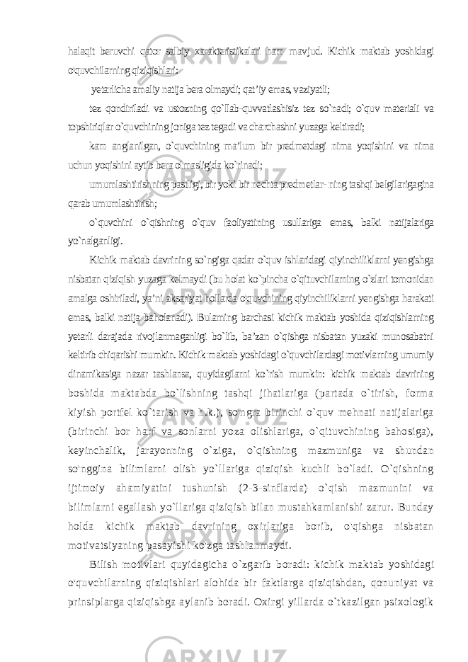 halaqit beruvchi qator salbiy xarakteristikalari ham mav jud. Kichik maktab yoshidagi o&#39;quvchilarning qiziqishlari: yetarlicha amaliy natija bera olmaydi; qat’iy emas, vaziyatli; tez qondiriladi va ustozning qo`llab-quvvatlashisiz tez so`nadi; o`quv materiali va topshiriqlar o`quvchining joniga tez tegadi va charchashni yuzaga keltiradi; kam anglanilgan, o`quvchining ma’lum bir predmetdagi nima yoqishini va nima uchun yoqishini aytib bera olmasligida ko`rinadi; umumlashtirishning pastligi, bir yoki bir nechta predmetlar- ning tashqi belgilarigagina qarab umumlashtirish; o`quvchini o`qishning o`quv faoliyatining usullariga emas, balki natijalariga yo`nalganligi. Kichik maktab davrining so`ngiga qadar o`quv ishlaridagi qiyinchiliklarni yengishga nisbatan qiziqish yuzaga kelmaydi (bu holat ko`pincha o`qituvchilarning o`zlari tomonidan amalga oshiriladi, ya’ni aksariyat hollarda o&#39;quvchining qiyinchiliklarni yengishga harakati emas, balki natija baholanadi). Bularning barchasi kichik maktab yoshida qiziqishlarning yetarli daraja da rivojlanmaganligi bo`lib, ba’zan o`qishga nisbatan yuzaki munosabatni keltirib chiqarishi mumkin. Kichik maktab yoshidagi o`quvchilardagi motivlarning umumiy dinamikasiga nazar tashlansa, quyidagilarni ko`rish mumkin: kichik maktab davrining boshida maktabda bo`lishning tashqi jihatlariga (partada o`tirish, forma kiyish portfel ko`tarish va h.k.), so&#39;ngra birinchi o`quv mehnati natijalariga (birinchi bor harf va sonlarni yoza olishlariga, o`qituvchining bahosiga), keyinchalik, jarayonning o`ziga, o`qishning mazmuniga va shundan so&#39;nggina bilimlarni olish yo`llariga qiziqish kuchli bo`ladi. O`qishning ijtimoiy ahamiyatini tushunish (2-3-sinflarda) o`qish mazmunini va bilimlarni egal lash yo`llariga qiziqish bilan mustahkamlanishi zarur. Bunday holda kichik maktab davrining oxirlariga borib, o&#39;qishga nisbatan motivatsiyaning pasayishi ko&#39;zga tashlanmaydi. Bilish motivlari quyidagicha o`zgarib boradi: kichik mak tab yoshidagi o&#39;quvchilarning qiziqishlari alohida bir faktlarga qiziqishdan, qonuniyat va prinsiplarga qiziqishga aylanib boradi. Oxirgi yillarda o`tkazilgan psixologik 