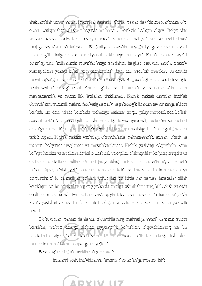 shakllantirish uchun yaxshi imkoniyat yaratadi. Kichik maktab davrida boshqarishdan o`z- o`zini boshqarishga o`tishi nihoyatda muhimdir. Yetakchi bo`lgan o`quv faoliyatidan tashqari boshqa faoliyatlar - o`yin, muloqot va mehnat faoliyati ham o`quvchi shaxsi rivojiga bevosita ta’sir ko`rsatadi. Bu faoliyatlar asosida mu vaffaqiyatga erishish motivlari bilan bog`liq boigan shaxs xususi yatlari tarkib topa boshlaydi. Kichik maktab davrini bolaning tur li faoliyatlarda muvaffaqiyatga erishishini belgilab beruvchi asosiy, shaxsiy xususiyatlarni yuzaga kelish va mustahkamlash davri deb hisoblash mumkin. Bu davrda muvaffaqiyatga erishish motivlari tarkib topa boshlaydi. Bu yoshdagi bolalar soatlab yolg`iz hol da sevimli mashg`ulotlari bilan shug`ullanishlari mumkin va shular asosida ularda mehnatsevarlik va mustaqillik fazilatlari shakl lanadi. Kichik maktab davridan boshlab o&#39;quvchilarni mustaqil mehnat faoliyatiga amaliy va psixologik jihatdan tayyorlashga e’ti bor beriladi. Bu davr ichida bolalarda mehnatga nisbatan ongli, ijobiy munosabatda bo`lish asoslari tarkib topa boshlaydi. Ularda mehnatga havas uyg&#39;onadi, mehnatga va mehnat ahllariga hurmat bilan qarash, ijtimoiy foydali ishlarda qatnashishga intilish singari fazilatlar tarkib topadi. Kichik maktab yoshidagi o`quvchilarda mehnatsevarlik, asosan, o`qish va mehnat faoliyatida rivojlanadi va mustahkamlanadi. Kichik yoshdagi o`quvchilar zarur bo`lgan harakat va amallarni darhol o`zlashtirib va egallab ololmaydilar, ko`proq ortiqcha va chalkash harakatlar qiladilar. Mehnat jarayonidagi turlicha ish harakatlarini, chunonchi: tikish, to&#39;qish, kiyish yoki taxtalarni randalash kabi ish harakatlarni qiynalmasdan va birmuncha silliq bajaradigan bo`lishi uchun har bir ishda har qanday harakatlar qilish kerakligini va bu harakatlarning qay yo`sinda amalga oshirilishini aniq bilib olish va esda qoldirish ke rak bo`ladi. Harakatlarni qayta-qayta takrorlash, mashq qilib borish natijasida kichik yoshdagi o`quvchilarda uchrab turadigan or tiqcha va chalkash harakatlar yo`qolib boradi. O&#39;qituvchilar mehnat darslarida o`quvchilarning mehnatiga yetarli darajada e’tibor berishlari, mehnat darsiga alohida tayyor garlik ko`rishlari, o`quvchilarning har bir harakatlarini ziyraklik va kuzatuvchanlik bilan nazorat qilishlari, ularga individual munosabatda bo`lishlari maqsadga muvofiqdir. Boshlang`ich sinf o`quvchilarining mehnati: — bolalarni yosh, individual va jismoniy rivojlanishiga mos bo`lishi; 