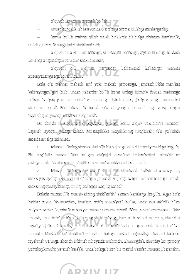 — o`quvchilar uchun qiziqarli bo`lishi; — undan kundalik ish jarayonida o`z-o`ziga xizmat qilishga asoslanganligi; — jamoa bo`lib mehnat qilish orqali bolalarda bir-biriga nis batan hamkorlik, do`stlik, o&#39;rtoqlik tuyg&#39;ularini shakllantirishi; — o`quvchini o`zini tuta bilishga, sabr-toqatli bo`lishga, qiyinchiliklarga bardosh berishga o`rgatadigan va ularni shakllantirishi; — o`quvchi o`z mehnati nai&#39;jasidan bahramand bo`ladigan mehnat xususiyatlariga ega boiishi lozim. Bola o`z mehnat mahsuli sinf yoki maktab jamoasiga, jamoatchilikka manfaat keltirayotganligini bilib, undan xabardor bo`lib borsa undagi ijtimoiy foydali mehnatga bo&#39;lgan ishtiyoq ya na ham ortadi va mehnatga nisbatan faol, ijodiy va ongli mu nosabat shakllana boradi. Mehnatsevarlik bolada o`zi qilayotgan mehnati unga zavq bergan taqdirdagina yuzaga keladi va rivojla nadi. Bu davrda mustaqillikning poydevori yuzaga kelib, o`quv va zifalarini mustaqil bajarish layoqati yuzaga keladi. Mustaqillikka moyillikning rivojlanishi ikki yo`nalish asosida amalga oshiriladi. 1. Mustaqillikning shaxs xislati sifatida vujudga kelishi ijti moiy muhitga bog`liq. Bu bog`liqlik mustaqillikka bo`lgan ehtiyojni qondirish imkoniyatlari sohasida va qadriyatlarda ifodalangan mustaqillik mazmuni xarakterida ifodalanadi. 2. Mustaqillikning shaxs xislati sifatida shakllanishida indi vidual xususiyatlar, shaxs yashaydigan va mehnat qiladigan jamoada vujudga kelgan munosabatlarga hamda shaxsning qobiliyatlariga, uning faolligiga bog`liq bo&#39;ladi. Bolada mustaqillik xususiyatining shakllanishi asosan kattalarga bog`liq. Agar bola haddan ziyod ishonuvchan, itoatkor. ochiq xususiyatli bo`lsa, unda asta-sekinlik bilan bo`ysunuvchanlik, tobelik xususiyati mustahkamlana boradi. Biroq bolani erta mustaqillikka undash, unda ba’zi salbiy xislatlarning shakllanishiga ham oli b ke lishi mumkin, chunki u hayotiy tajribalari kamligi uchun asosan, kimlargadir taqlid qilgan holda harakat qilishi mumkin. Mustaqillikni shakllantirish uchun bolaga mustaqil bajaradigan ishlarni ko`proq topshirish va unga ishonch bildirish nihoyatda muhimdir. Shuningdek, shunday bir ijtimoiy psixologik muhit yaratish kerakki, unda bolaga biron-bir mas’ul vazifani mustaqil bajarishni 