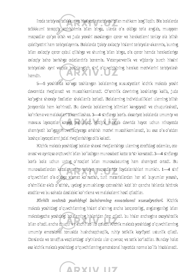 Iroda tarbiyasi tafakkur va hissiyotlar tarbiyasi bilan mahkam bog`liqdir. Biz bolalarda tafakkurni taraqqiy ettirishimiz bilan bir ga, ularda o`z oldiga to&#39;la anglab, muayyan maqsadlar qo`ya olish va juda yaxshi asoslangan qaror va harakatlarni tanlay ola bilish qobiliyatini ham tarbiyalaymiz. Bolalarda ijobiy axloqiy hislarni tarbiyalar ekanmiz, buning bilan axloqiy qaror qabul qilishga va shuning bilan birga, o`z qaror hamda harakatlariga axloqiy baho berishga odatlantirib boramiz. Vatanparvarlik va vijdoniy burch hissini tarbiyalash ayni vaqtda boshlang&#39;ich sinf o`quvchisining harakat motivlarini tarbiyalash hamdir. 5—6 yoshlarda ko`zga tashlangan bolalarning xususiyatlari ki chik maktab yoshi davomida rivojlanadi va mustahkamlanadi. O`smirlik davrining boshlariga kelib, juda ko`pgina shaxsiy fazilatlar shakllanib bo&#39;ladi. Bolalarning individualliklari ularning bilish jarayonida ham ko`rinadi. Bu davrda bolalarning bilimlari kengayadi va chuqurlashadi, ko`nikma va malakalari takomillashaa. 3—4-sinflarga borib. aksariyat bolalarda umumiy va max sus layoqatlar ko&#39;zga tashlanadi. Kichik maktab davrida hayot uchun nihoyatda ahamiyatli bo`lgan muvaffaqiyatga erishish motivi mustahkamlanadi, bu esa o`z-o`zidan boshqa layoqatlarni jadal rivojlanishiga olib keladi. Kichik maktab yoshidagi bolalar shaxsi rivojlanishiga ularning atrofidagi odamlar, ota- onasi va ayniqsa o&#39;qituvchi bilan bo`ladigan munosabati katta ta’sir korsatadi. 3—4 sinflarga borib bo la uchun uning o`rtoqlari bilan munosabauning ham ahamiyati ortadi. Bu munosabatlardan kattalar ta’lim-tarbiya maqsadlarida foydalanishlari mumkin. 1—4 sinf о ’quvchilari o`z-o`ziga xizmat ko`rsatish, turli materiallardan har xil buyumlar yasash, o`simliklar ekib o`stirish, uydagi yumushlarga qatnashish kabi bir qancha ishlarda ishtirok etadilar va bu sohada dastlabki ko`nikma va malakalarni hosil qiladilar. Kichik maktab yoshidagi bolalarning emotsional xususiyatlari. Kichik maktab yoshidagi o`quvchilarning hislari o`zin : ng ancha barqarorligi, anglanganligi bilan maktabgacha yoshdagi bolalarning hislaridan farq qiladi. bu hislar anchagina osoyishtalik bi lan o`tadi. ancha chuqur va kuchli bo`lib qoladi. Kichik maktab yoshidagi o`quvchilarning umumiy emotsional tonusida hushchaqchaqlik, ruhiy tetiklik kayfiyati ustunlik qiladi. Darslarda va tanaffus vaqtlaridagi o`yinlarda ular quvnoq va tetik bo’ladilar. Bunday holat esa kichik maktab yoshidagi о ’quvchilarning emot sional hayotida norma bo ’ lib hisoblanadi. 