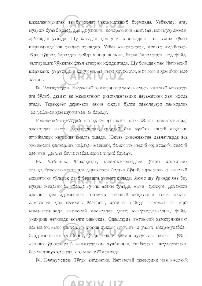 шакллантирилган ва бу ҳолат такомиллашиб бормоқда. Узбеклар, агар муҳтож бўлиб қолса, одатда ўзининг ночорлигини яширади, мен муҳтожман, дейишдан уялади. Шу боисдан ҳам унга қилинадиган энг яхши кўмак шерикликда иш таклиф этишдир. Узбек менталитети, моҳият эътиборига кўра, кўпроқ бировдан фойда ундириш эмас, балки бировларга наф, фойда келтиришга йўналган феъл-атворни ифода этади. Шу боисдан ҳам Ижтимоий шериклик тўғрисидаги қонун миллатимиз характери, мантиғига ҳам айни мое келади. М. Бекмуродов. Ижтимоий ҳамкорлик том маънодаги инсоний моҳиятга эга бўлиб, давлат ва жамиятнинг ривожланганлик даражасини ҳам ифода этади. Тараққиёт даражаси қанча юқори бўлса одамлараро ҳамкорлик географияси ҳам шунча кенгая боради. Ижтимоий-иқтисодий тараққиёт даражаси паст бўлган мамлакатларда ҳамкорлик асосан қариндошлик, ҳудудий ёки муайян ишлаб чиқариш эҳтиёжлари негизида амалга ошади. Юксак ривожланган давлатларда эса ижтимоий ҳамкорлик нафақат маиший, балки ижтимоий-иқтисодий, сиёсий ҳаётнинг деярли барча жабҳаларига кириб боради. Н. Акбаров. Дарҳақиқат, мамлакатимиздаги ўзаро ҳамкорлик тараққиётимизнингҳозирги даражасига боғлиқ бўлиб, одамларнинг инсоний моҳиятини тўлароқ очиб беришга хизмат қилади. Аммо шу ўринда яна бир муҳим жиҳатни эътиборда тутиш лозим бўлади. Яъни тараққиёт даражаси ҳамиша ҳам одамларнинг позитив, инсоний моҳиятини юзага чиқара олмаслиги ҳам мумкин. Масалан, ҳозирги пайтда ривожланган ғарб мамлакатларида ижтимоий ҳамкорлик фақат манфаатпарастлик, фойда ундириш негизида амалга ошмоқда. Одамларда ижтимоий ҳамкорликнинг асл мағзи, яъни ҳамкорлик қилиш орқали тинчлик-тотувлик, меҳр-муҳаббат, бирдамликнинг кучайиши, ўзаро ёрдам қилиш хусусиятларининг рўёбга чиқиши ўрнига ғарб жамиятларида худбинлик, сурбетлик, шафқатсизлик, бегоналашув ҳолатлари ҳам кенг ёйилмоқда. М. Бекмуродов. Тўғри айтдингиз. Ижтимоий ҳамкорлик чин инсоний 