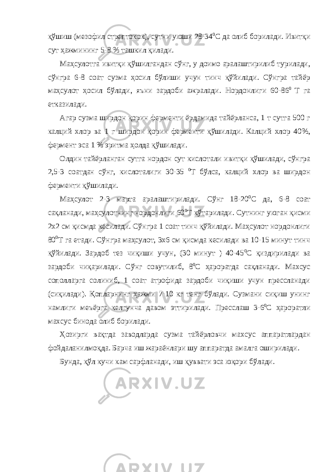 қўшиш (мезофил стрептокок), сутни уюши 28-34 0 С да олиб борилади. Ивитқи сут ҳажмининг 5-8 % ташкил қилади. Маҳсулотга ивитқи қўшилгандан сўнг, у доимо аралаштирилиб турилади, сўнгра 6-8 соат сузма ҳосил бўлиши учун тинч қўйилади. Сўнгра тайёр маҳсулот ҳосил бўлади, яъни зардоби ажралади. Нордонлиги 60-86 0 Т га етказилади. Агар сузма ширдон қорин ферменти ёрдамида тайёрланса, 1 т сутга 500 г калций хлор ва 1 г ширдон қорин ферменти қўшилади. Калций хлор 40%, фермент эса 1 % эритма ҳолда қўшилади. Олдин тайёрланган сутга нордон сут кислотали ивитқи қўшилади, сўнгра 2,5-3 соатдан сўнг, кислоталиги 30-35 0 Т бўлса, калций хлор ва ширдон ферменти қўшилади. Маҳсулот 2-3 марта аралаштирилади. Сўнг 18-20 0 С да, 6-8 соат сақланади, маҳсулотнинг нордонлиги 60 0 Т кўтарилади. Сутнинг уюган қисми 2х2 см қисмда кесилади. Сўнгра 1 соат тинч қўйилади. Маҳсулот нордонлиги 80 0 Т га етади. Сўнгра маҳсулот, 3х6 см қисмда кесилади ва 10-15 минут тинч қўйилади. Зардоб тез чиқиши учун, (30 минут ) 40-45 0 С қиздирилади ва зардоби чиқарилади. Сўнг совутилиб, 8 0 С ҳароратда сақланади. Махсус сополларга солиниб, 1 соат атрофида зардоби чиқиши учун прессланади (сиқилади). Қопларнинг ҳажми 7-10 кг тенг бўлади. Сузмани сиқиш унинг намлиги меъёрга келгунча давом эттирилади. Пресслаш 3-6 0 С ҳароратли махсус бинода олиб борилади. Ҳозирги вақтда заводларда сузма тайёрловчи махсус аппаратлардан фойдаланилмоқда. Барча иш жараёнлари шу аппаратда амалга оширилади. Бунда, қўл кучи кам сарфланади, иш қуввати эса юқори бўлади. 