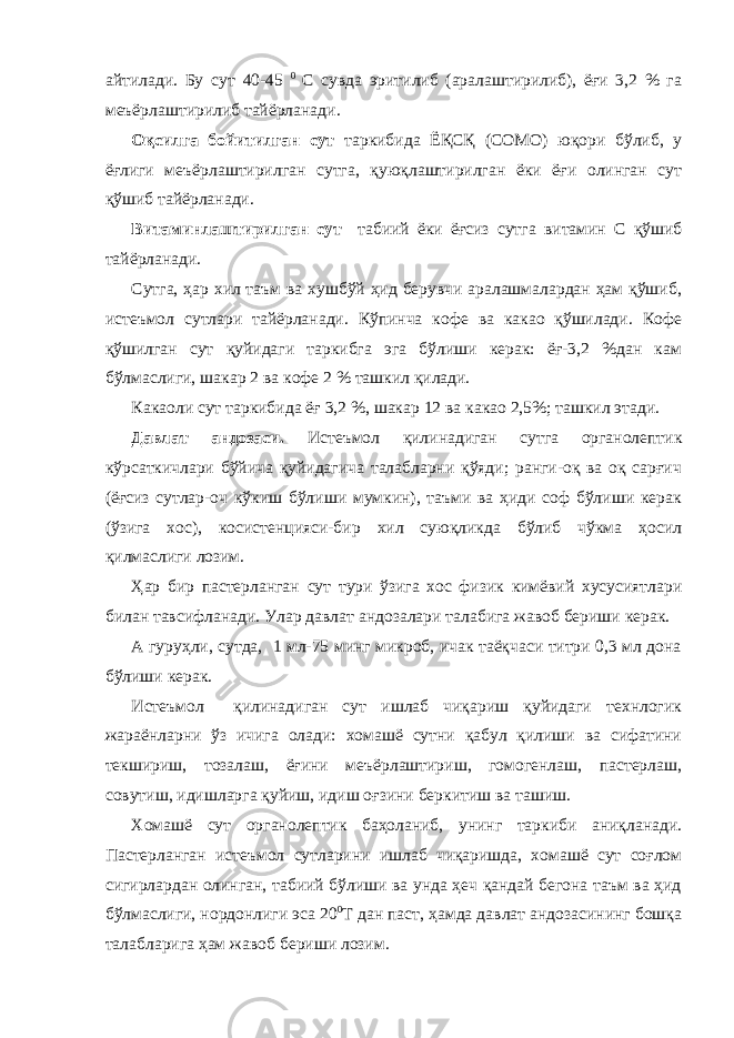 айтилади. Бу сут 40-45 0 С сувда эритилиб (аралаштирилиб), ёғи 3,2 % га меъёрлаштирилиб тайёрланади. Оқсилга бойитилган сут таркибида ЁҚСҚ (СОМО) юқори бўлиб, у ёғлиги меъёрлаштирилган сутга, қуюқлаштирилган ёки ёғи олинган сут қўшиб тайёрланади. Витаминлаштирилган сут табиий ёки ёғсиз сутга витамин С қўшиб тайёрланади. Сутга, ҳар хил таъм ва хушбўй ҳид берувчи аралашмалардан ҳам қўшиб, истеъмол сутлари тайёрланади. Кўпинча кофе ва какао қўшилади. Кофе қўшилган сут қуйидаги таркибга эга бўлиши керак: ёғ-3,2 %дан кам бўлмаслиги, шакар 2 ва кофе 2 % ташкил қилади. Какаоли сут таркибида ёғ 3,2 %, шакар 12 ва какао 2,5%; ташкил этади. Давлат андозаси. Истеъмол қилинадиган сутга органолептик кўрсаткичлари бўйича қуйидагича талабларни қўяди; ранги-оқ ва оқ сарғич (ёғсиз сутлар-оч кўкиш бўлиши мумкин), таъми ва ҳиди соф бўлиши керак (ўзига хос), косистенцияси-бир хил суюқликда бўлиб чўкма ҳосил қилмаслиги лозим. Ҳар бир пастерланган сут тури ўзига хос физик кимёвий хусусиятлари билан тавсифланади. Улар давлат андозалари талабига жавоб бериши керак. А гуруҳли, сутда, 1 мл-75 минг микроб, ичак таёқчаси титри 0,3 мл дона бўлиши керак. Истеъмол қилинадиган сут ишлаб чиқариш қуйидаги технлогик жараёнларни ўз ичига олади: хомашё сутни қабул қилиши ва сифатини текшириш, тозалаш, ёғини меъёрлаштириш, гомогенлаш, пастерлаш, совутиш, идишларга қуйиш, идиш оғзини беркитиш ва ташиш. Хомашё сут органолептик баҳоланиб, унинг таркиби аниқланади. Пастерланган истеъмол сутларини ишлаб чиқаришда, хомашё сут соғлом сигирлардан олинган, табиий бўлиши ва унда ҳеч қандай бегона таъм ва ҳид бўлмаслиги, нордонлиги эса 20 0 Т дан паст, ҳамда давлат андозасининг бошқа талабларига ҳам жавоб бериши лозим. 