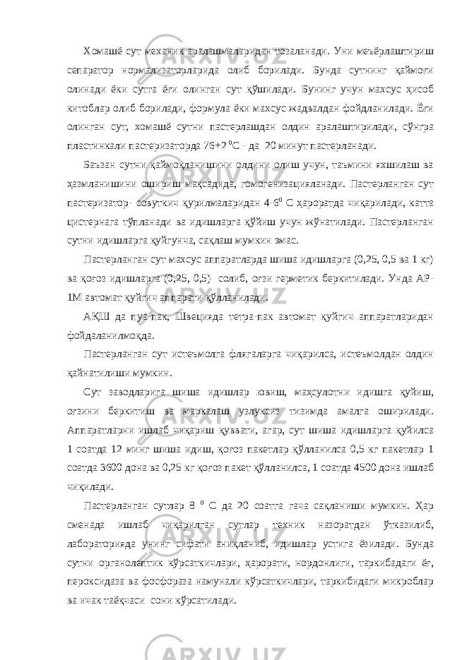 Хомашё сут механик аралашмаларидан тозаланади. Уни меъёрлаштириш сепаратор нормализаторларида олиб борилади. Бунда сутнинг қаймоғи олинади ёки сутга ёғи олинган сут қўшилади. Бунинг учун махсус ҳисоб китоблар олиб борилади, формула ёки махсус жадвалдан фойдланилади. Ёғи олинган сут, хомашё сутни пастерлашдан олдин аралаштирилади, сўнгра пластинкали пастеризаторда 76+2 0 С - да 20 минут пастерланади. Баъзан сутни қаймоқланишини олдини олиш учун, таъмини яхшилаш ва ҳазмланишини ошириш мақсадида, гомогенизацияланади. Пастерланган сут пастеризатор- совуткич қурилмаларидан 4-6 0 С ҳароратда чиқарилади, катта цистернага тўпланади ва идишларга қўйиш учун жўнатилади. Пастерланган сутни идишларга қуйгунча, сақлаш мумкин эмас. Пастерланган сут махсус аппаратларда шиша идишларга (0,25, 0,5 ва 1 кг) ва қоғоз идишларга (0,25, 0,5) солиб, оғзи герметик беркитилади. Унда АР- 1М автомат қуйгич аппарати қўлланилади. АҚШ да пуа-пак, Швецияда тетра-пак автомат қуйгич аппаратларидан фойдаланилмоқда. Пастерланган сут истеъмолга флягаларга чиқарилса, истеъмолдан олдин қайнатилиши мумкин. Сут заводларига шиша идишлар ювиш, маҳсулотни идишга қуйиш, оғзини беркитиш ва маркалаш узлуксиз тизимда амалга оширилади. Аппаратларни ишлаб чиқариш қуввати, агар, сут шиша идишларга қуйилса 1 соатда 12 минг шиша идиш, қоғоз пакетлар қўлланилса 0,5 кг пакетлар 1 соатда 3600 дона ва 0,25 кг қоғоз пакет қўлланилса, 1 соатда 4500 дона ишлаб чиқилади. Пастерланган сутлар 8 0 С да 20 соатга гача сақланиши мумкин. Ҳар сменада ишлаб чиқарилган сутлар техник назоратдан ўтказилиб, лабораторияда унинг сифати аниқланиб, идишлар устига ёзилади. Бунда сутни органолептик кўрсаткичлари, ҳарорати, нордонлиги, таркибадаги ёғ, пероксидаза ва фосфораза намунали кўрсаткичлари, таркибидаги микроблар ва ичак таёқчаси сони кўрсатилади. 