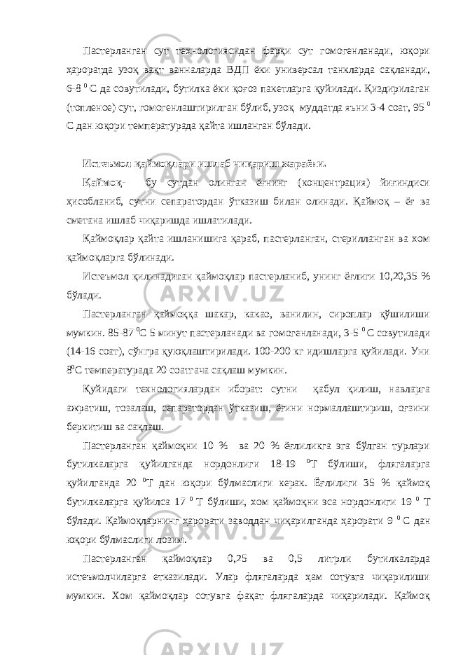 Пастерланган сут технологиясидан фарқи сут гомогенланади, юқори ҳароратда узоқ вақт ванналарда ВДП ёки универсал танкларда сақланади, 6-8 0 С да совутилади, бутилка ёки қоғоз пакетларга қуйилади. Қиздирилаган (топленое) сут, гомогенлаштирилган бўлиб, узоқ муддатда яъни 3-4 соат, 95 0 С дан юқори температурада қайта ишланган бўлади. Истеъмол қаймоқлари ишлаб чиқариш жараёни. Қаймоқ- бу сутдан олинган ёғнинг (концентрация) йиғиндиси ҳисобланиб, сутни сепаратордан ўтказиш билан олинади. Қаймоқ – ёғ ва сметана ишлаб чиқаришда ишлатилади. Қаймоқлар қайта ишланишига қараб, пастерланган, стерилланган ва хом қаймоқларга бўлинади. Истеъмол қилинадиган қаймоқлар пастерланиб, унинг ёғлиги 10,20,35 % бўлади. Пастерланган қаймоққа шакар, какао, ванилин, сироплар қўшилиши мумкин. 85-87 0 С 5 минут пастерланади ва гомогенланади, 3-5 0 С совутилади (14-16 соат), сўнгра қуюқлаштирилади. 100-200 кг идишларга қуйилади. Уни 8 0 С температурада 20 соатгача сақлаш мумкин. Қуйидаги технологиялардан иборат: сутни қабул қилиш, навларга ажратиш, тозалаш, сепаратордан ўтказиш, ёғини нормаллаштириш, оғзини беркитиш ва сақлаш. Пастерланган қаймоқни 10 % ва 20 % ёғлиликга эга бўлган турлари бутилкаларга қуйилганда нордонлиги 18-19 0 Т бўлиши, флягаларга қуйилганда 20 0 Т дан юқори бўлмаслиги керак. Ёғлилиги 35 % қаймоқ бутилкаларга қуйилса 17 0 Т бўлиши, хом қаймоқни эса нордонлиги 19 0 Т бўлади. Қаймоқларнинг ҳарорати заводдан чиқарилганда ҳарорати 9 0 С дан юқори бўлмаслиги лозим. Пастерланган қаймоқлар 0,25 ва 0,5 литрли бутилкаларда истеъмолчиларга етказилади. Улар флягаларда ҳам сотувга чиқарилиши мумкин. Хом қаймоқлар сотувга фақат флягаларда чиқарилади. Қаймоқ 