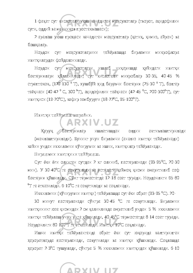 1-фақат сут кислотали уюш кечадиган маҳсулотлар (творог, ацидофилин сути, оддий ва мечников простаквашаси); 2-аралаш уюш процеси кечадиган маҳсулотлар (қатиқ, қимиз, айрон) ва бошқалар. Нордон сут маҳсулотларини тайёрлашда бирламчи микрофлора ивитқилардан фойдаланилади. Нордон сут маҳсулотлари ишлаб чиқаришда қуйидаги ивитқи бактериялари қўлланилади; сут кислотали микроблар 30-35, 40-45 % стрептокок, (120-130 0 Т), хушбўй ҳид берувчи бактерия (25-30 0 Т), болгар таёқчаси (40-42 0 С, 300 0 Т), ацидофилин таёқчаси (42-45 0 С, 200-300 0 Т), сут ивитқиси (19-20 0 С), кефир замбуруғи (18-22 0 С, 95-100 0 Т). Ивитқи тайёрлаш жараёни. Қуруқ бактериялар ишлатишдан олдин активлаштирилади (жонлаштирилади). Бунинг учун бирламчи (анализ ивитқи тайёрланади) кейин ундан иккиламчи кўчирувчи ва ишчи, ивитқилар тайёрланади. Бирламчи ивитқини тайёрлаш. Сут ёки ёғи олинган сутдан 2 кг олиниб, пастерланади (93-95 0 С, 20-30 мин). У 30-40 0 С га совутилади ва устидаги қаймоқ қисми ажаритилиб соф бактерия қўшилади. Сўнг термостатда 12-18 соат туради. Нордонлиги 65-80 0 Т га етказилади. 6-10 0 С га совутилади ва сақланади. Иккиламчи (кўчирувчи ивитқи) тайёрлашда сут ёки обрат (93-95 0 С). 20- 30 минут пастерланади сўнгра 30-45 0 С га совутилади. Бирламчи ивитқининг юза қисмидан 2 см қалинликда ажратилиб ундан 5 % иккиламчи ивитқи тайёрлаш учун унга қўшилади, 40-45 0 С термостатда 8-14 соат туради. Нордонлиги 80-100 0 Т га етказилади. Ивитқи 10 0 С сақланади. Ишчи ивитқи тайёрланганда обрат ёки сут юқорида келтирилган ҳароратларда пастерланади, совутилади ва ивитқи қўшилади. Сақлашда ҳарорат 2-3 0 С тушулади, сўнгра 5 % иккиламчи ивитқидан қўшилади. 6-10 