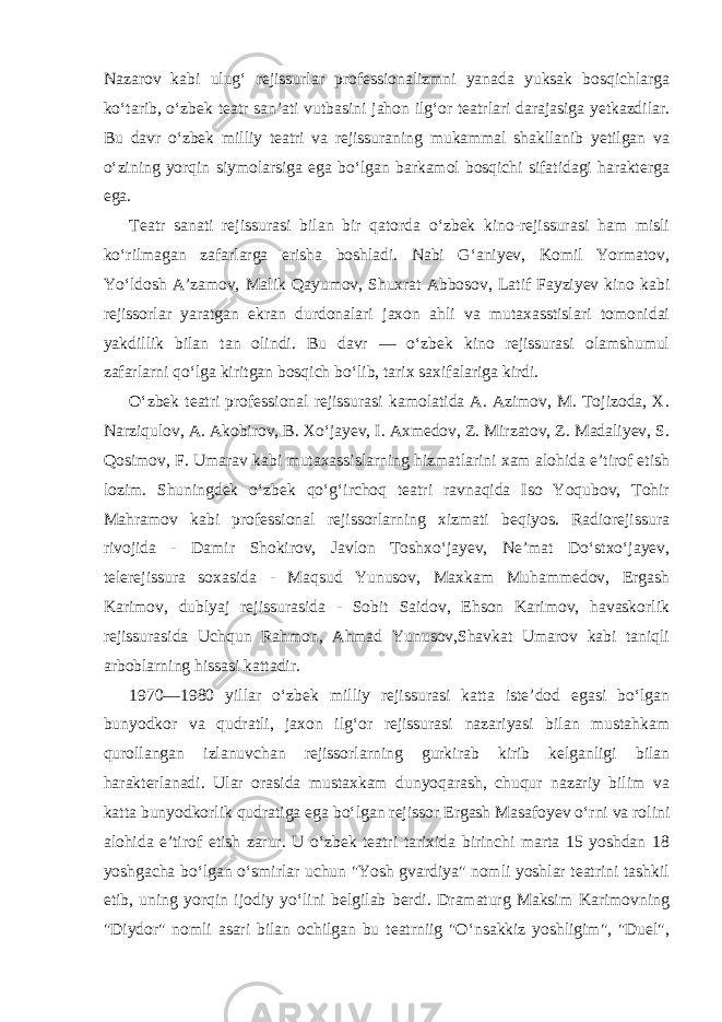 Nazarov kabi ulug‘ rejissurlar professionalizmni yanada yuksak bosqichlarga ko‘tarib, o‘zbek teatr san’ati vutbasini jahon ilg‘or teatrlari darajasiga yetkazdilar. Bu davr o‘zbek milliy teatri va rejissuraning mukammal shakllanib yetilgan va o‘zining yorqin siymolarsiga ega bo‘lgan barkamol bosqichi sifatidagi harakterga ega. Teatr sanati rejissurasi bilan bir qatorda o‘zbek kino-rejissurasi ham misli ko‘rilmagan zafarlarga erisha boshladi. Nabi G‘aniyev, Komil Yormatov, Yo‘ldosh A’zamov, Malik Qayumov, Shuxrat Abbosov, Latif Fayziyev kino kabi rejissorlar yaratgan ekran durdonalari jaxon ahli va mutaxasstislari tomonidai yakdillik bilan tan olindi. Bu davr — o‘zbek kino rejissurasi olamshumul zafarlarni qo‘lga kiritgan bosqich bo‘lib, tarix saxifalariga kirdi. O‘zbek teatri professional rejissurasi kamolatida A. Azimov, M. Tojizoda, X. Narziqulov, A. Akobirov, B. Xo‘jayev, I. Axmedov, Z. Mirzatov, Z. Madaliyev, S. Qosimov, F. Umarav kabi mutaxassislarning hizmatlarini xam alohida e’tirof etish lozim. Shuningdek o‘zbek qo‘g‘irchoq teatri ravnaqida Iso Yoqubov, Tohir Mahramov kabi professional rejissorlarning xizmati beqiyos. Radiorejissura rivojida - Damir Shokirov, Javlon Toshxo‘jayev, Ne’mat Do‘stxo‘jayev, telerejissura soxasida - Maqsud Yunusov, Maxkam Muhammedov, Ergash Karimov, dublyaj rejissurasida - Sobit Saidov, Ehson Karimov, havaskorlik rejissurasida Uchqun Rahmon, Ahmad Yunusov,Shavkat Umarov kabi taniqli arboblarning hissasi kattadir. 1970—1980 yillar o‘zbek milliy rejissurasi katta iste’dod egasi bo‘lgan bunyodkor va qudratli, jaxon ilg‘or rejissurasi nazariyasi bilan mustahkam qurollangan izlanuvchan rejissorlarning gurkirab kirib kelganligi bilan harakterlanadi. Ular orasida mustaxkam dunyoqarash, chuqur nazariy bilim va katta bunyodkorlik qudratiga ega bo‘lgan rejissor Ergash Masafoyev o‘rni va rolini alohida e’tirof etish zarur. U o‘zbek teatri tarixida birinchi marta 15 yoshdan 18 yoshgacha bo‘lgan o‘smirlar uchun &#34;Yosh gvardiya&#34; nomli yoshlar teatrini tashkil etib, uning yorqin ijodiy yo‘lini belgilab berdi. Dramaturg Maksim Karimovning &#34;Diydor&#34; nomli asari bilan ochilgan bu teatrniig &#34;O‘nsakkiz yoshligim&#34;, &#34;Duel&#34;, 