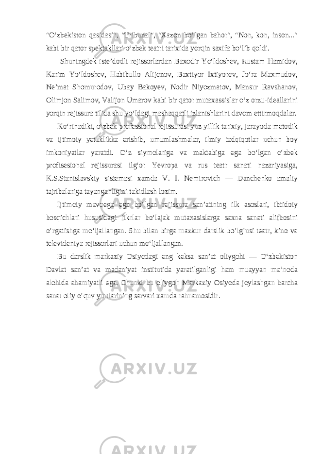 &#34;O‘zbekiston qasidasi&#34;, &#34;Tribunal&#34;, &#34;Xazon bo‘lgan bahor&#34;, &#34;Non, kon, inson...&#34; kabi bir qator spektakllari o‘zbek teatri tarixida yorqin saxifa bo‘lib qoldi. Shuningdek iste’dodli rejissorlardan Baxodir Yo‘ldoshev, Rustam Hamidov, Karim Yo‘ldoshev, Habibullo Alijonov, Baxtiyor Ixtiyorov, Jo‘ra Maxmudov, Ne’mat Shomurodov, Ubay Bakoyev, Nodir Niyozmatov, Mansur Ravshanov, Olimjon Salimov, Valijon Umarov kabi bir qator mutaxassislar o‘z orzu-ideallarini yorqin rejissura tilida shu yo‘ldagi mashaqqatli izlanishlarini davom ettirmoqdalar. Ko‘rinadiki, o‘zbek professional rejissurasi yuz yillik tarixiy, jarayoda metodik va ijtimoiy yetuklikka erishib, umumlashmalar, ilmiy tadqiqotlar uchun boy imkoniyatlar yaratdi. O‘z siymolariga va maktabiga ega bo‘lgan o‘zbek profisesional rejissurasi ilg‘or Yevropa va rus teatr sanati nazariyasiga, K.S.Stanislavskiy sistemasi xamda V. I. Nemirovich — Danchenko amaliy tajribalariga tayanganligini takidlash lozim. Ijtimoiy mavqega ega bo‘lgan rejissura san’atining ilk asoslari, ibtidoiy bosqichlari hususidagi fikrlar bo‘lajak mutaxasislarga saxna sanati alifbosini o‘rgatishga mo‘ljallangan. Shu bilan birga mazkur darslik bo‘lg‘usi teatr, kino va televideniya rejissorlari uchun mo‘ljallangan. Bu darslik markaziy Osiyodagi eng keksa san’at oliygohi — O‘zbekiston Davlat san’at va madaniyat institutida yaratilganligi ham muayyan ma’noda alohida ahamiyatli ega. Chunki bu oliygoh Markaziy Osiyoda joylashgan barcha sanat oliy o‘quv yurtlarining sarvari xamda rahnamosidir. 