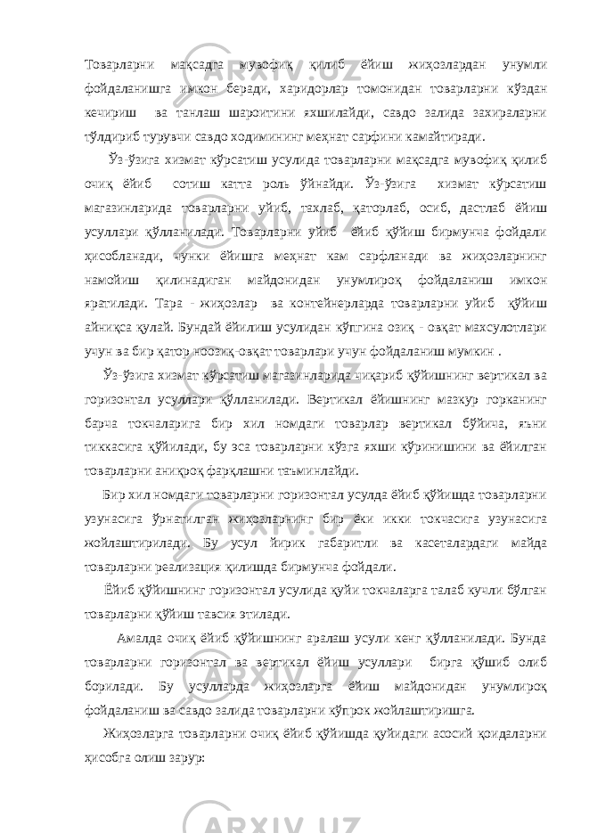 Товарларни мақсадга мувофиқ қилиб ёйиш жиҳозлардан унумли фойдаланишга имкон беради, харидорлар томонидан товарларни кўздан кечириш ва танлаш шароитини яхшилайди, савдо залида захираларни тўлдириб турувчи савдо ходимининг меҳнат сарфини камайтиради. Ўз-ўзига хизмат кўрсатиш усулида товарларни мақсадга мувофиқ қилиб очиқ ёйиб сотиш катта роль ўйнайди. Ўз-ўзига хизмат кўрсатиш магазинларида товарларни уйиб, тахлаб, қаторлаб, осиб, дастлаб ёйиш усуллари қўлланилади. Товарларни уйиб ёйиб қўйиш бирмунча фойдали ҳисобланади, чунки ёйишга меҳнат кам сарфланади ва жиҳозларнинг намойиш қилинадиган майдонидан унумлироқ фойдаланиш имкон яратилади. Тара - жиҳозлар ва контейнерларда товарларни уйиб қўйиш айниқса қулай. Бундай ёйилиш усулидан кўпгина озиқ - овқат махсулотлари учун ва бир қатор ноозиқ-овқат товарлари учун фойдаланиш мумкин . Ўз-ўзига хизмат кўрсатиш магазинларида чиқариб қўйишнинг вертикал ва горизонтал усуллари қўлланилади. Вертикал ёйишнинг мазкур горканинг барча токчаларига бир хил номдаги товарлар вертикал бўйича, яъни тиккасига қўйилади, бу эса товарларни кўзга яхши кўринишини ва ёйилган товарларни аниқроқ фарқлашни таъминлайди. Бир хил номдаги товарларни горизонтал усулда ёйиб қўйишда товарларни узунасига ўрнатилган жиҳозларнинг бир ёки икки токчасига узунасига жойлаштирилади. Бу усул йирик габаритли ва касеталардаги майда товарларни реализация қилишда бирмунча фойдали. Ёйиб қўйишнинг горизонтал усулида қуйи токчаларга талаб кучли бўлган товарларни қўйиш тавсия этилади. Амалда очиқ ёйиб қўйишнинг аралаш усули кенг қўлланилади. Бунда товарларни горизонтал ва вертикал ёйиш усуллари бирга қўшиб олиб борилади. Бу усулларда жиҳозларга ёйиш майдонидан унумлироқ фойдаланиш ва савдо залида товарларни кўпрок жойлаштиришга. Жиҳозларга товарларни очиқ ёйиб қўйишда қуйидаги асосий қоидаларни ҳисобга олиш зарур: 