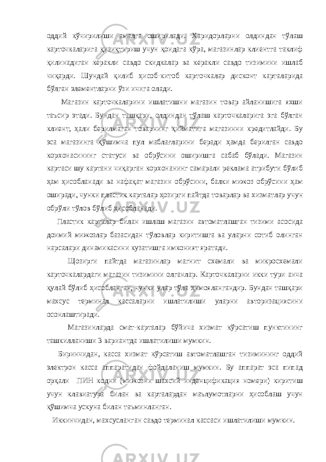 оддий кўчирилиши амалга оширилади. Харидорларни олдиндан тўлаш карточкаларига қизиқтириш учун қоидага кўра, магазинлар клиентга таклиф қилинадиган керакли савдо скидкалар ва керакли савдо тизимини ишлаб чиқарди. Шундай қилиб ҳисоб-китоб карточкалар дисконт карталарида бўлган элементларни ўзи ичига олади. Магазин карточкаларини ишлатишни магазин товар айланишига яхши таъсир этади. Бундан ташқари, олдиндан тўлаш карточкаларига эга бўлган клиент, ҳали берилмаган товарнинг қийматига магазинни кредитлайди. Бу эса магазинга қўшимча пул маблағларини беради ҳамда берилган савдо корхонасининг статуси ва обрўсини оширишга сабаб бўлади. Магазин картаси шу картани чиқарган корхонанинг самарали реклама атрибути бўлиб ҳам ҳисобланади ва нафақат магазин обрўсини, балки мижоз обрўсини ҳам оширади, чунки пластик карталар ҳозирги пайтда товарлар ва хизматлар учун обрўли тўлов бўлиб ҳисобланади. Пластик карталар билан ишлаш магазин автоматлашган тизими асосида доимий мижозлар базасидан тўловлар киритишга ва уларни сотиб олинган нарсалари динамикасини кузатишга имконият яратади. Щозирги пайтда магазинлар магнит схемали ва микросхемали карточкалардаги магазин тизимини олганлар. Карточкаларни икки тури анча қулай бўлиб ҳисобланган, чунки улар тўла ҳимоялангандир. Бундан ташқари махсус терминал кассаларни ишлатилиши уларни авторизациясини осонлаштиради. Магазинларда смат-карталар бўйича хизмат кўрсатиш пунктининг ташкилланиши 3 вариантда ишлатилиши мумкин. Биринчидан, касса хизмат кўрсатиш автоматлашган тизимининг оддий электрон касса аппаратидан фойдаланиш мумкин. Бу аппарат эса пипад орқали ПИН кодни (мижозни шахсий инденцификация номери) киритиш учун клавиатура билан ва карталардан маълумотларни ҳисоблаш учун қўшимча ускуна билан таъминланган. Иккинчидан, махсусланган савдо терминал кассаси ишлатилиши мумкин. 