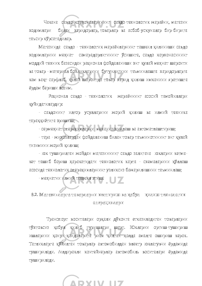  Чакана савдо корхоналарининг савдо-технологик жараёни, магазин ходимлари билан харидорлар, товарлар ва асбоб-ускуналар бир-бирига таъсир кўрсатадилар. Магазинда савдо - технологик жараёнларнинг ташкил қилиниши савдо ходимларини меҳнат самарадорлигининг ўсишига, савдо корхонасининг моддий-техник базасидан рационал фойдаланиши энг қулай меҳнат шароити ва товар - материал бойликларини бутунлигини таъминлашга харидорларга кам вақт сарфлаб, қулай шароитда товар харид қилиш имконини яратишга ёрдам бериши лозим. Рационал савдо - технологик жараённинг асосий тамойиллари қуйидагилардир: - савдонинг илғор усулларини жорий қилиш ва илмий техника тараққиётига эришиш; - сермеҳнат операцияларни механизациялаш ва автоматлаштириш; - тара - жиҳозлардан фойдаланиш билан товар таъминотининг энг қулай тизимини жорий қилиш; - юк туширилган жойдан магазиннинг савдо залигача юкларни кетма- кет ташиб бориш ҳаракатидаги технологик карта - схемаларини қўллаш асосида технологик операцияларнинг узликсиз бажарилишини таъминлаш; - меҳнатни илмий ташкил этиш. 8.2. Магазинларга товарларни келтириш ва қабул қилиш технологик операциялари Транспорт воситалари орқали дўконга етказиладиган товарларни тўхтовсиз қабул қилиб туришлари шарт. Юкларни ортиш-тушириш ишларини қонун-қоидаларига риоя қилган ҳолда амалга ошириш керак. Тагликларга қўйилган товарлар автомобилдан электр юклагувчи ёрдамида туширилади. /илдиракли контейнерлар автомобиль воситалари ёрдамида туширилади. 