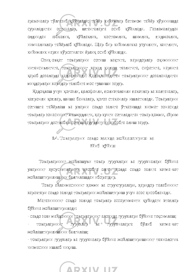 аравачалар тўлғазиб қўйилади; тайёр кийимлар батамом тайёр кўринишда суриладиган осгичалар, штангаларга осиб қўйилади. Газламалардан олдиндан юбкалик, кўйлаклик, костюмлик, шимлик, пиджаклик, нимчаликлар тайёрлаб қўйилади. Щар бир кийимликка узунлиги, кенглиги, кийимлик нархи кўрсатилган ёрлиқ осиб қўйилади. Озиқ-овқат товарларни сотиш вақтига, харидорлар оқимининг интенсивлигига, товарларнинг харид қилиш тезлигига, сифатига, нархига қараб дозаларда қадоқланади. Қадоқланадиган товарларнинг дозаланадиган миқдорлари харидор талабига мос тушиши зарур. Қадоқлаш учун қоғозли, целофанли, полиэтеленли пакетлар ва халтачалар, капронли қоплар, шиша банкалар, қоғоз стаканлар ишлатилади. Товарларни сотишга тайёрлаш ва уларни савдо залига ўтказишда хизмат зонасида товарлар зонасининг мавжудлиги, ҳар кунги сотиладиган товар ҳажми, айрим товарларни дастлабки сотиш зарурлигини ҳисобга олиш зарур. 8.4. Товарларни савдо залида жойлаштириш ва ёйиб қўйиш Товарларнинг жойлашуви товар гурухлари ва гурухчалари бўйича уларнинг хусусиятларини ҳисобга олган ҳолда савдо залига кетма-кет жойлаштирилишини белгилашдан иборатдир. Товар айланмасининг ҳажми ва структуралари, ҳаридор талабининг характери савдо залида товарларни жойлаштириш учун асос ҳисобланади. Магазиннинг савдо залида товарлар ассортименти қуйидаги этаплар бўйича жойлаштирилади: - савдо зали майдонини товарларнинг алоҳида гурухлари бўйича тақсимлаш; - товарларнинг гурухлар ва гурухчаларга бўлиб кетма-кет жойлаштирилишини белгилаш; - товарларни гурухлар ва гурухчалар бўйича жойлаштиришнинг технологик чизмасини ишлаб чиқиш. 