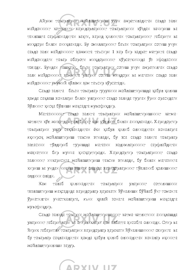  Айрим товарларни жойлаштириш учун ажратиладиган савдо зали майдоннинг катталиги харидорларнинг товарларини кўздан кечириш ва танлашга сарфланадиган вақти, харид қилинган товарларнинг габарити ва миқдори билан аниқланади. Бу омилларнинг баъзи товарларни сотиш учун савдо зали майдоннинг ҳажмига таъсири 1 хар бир кадрат метрига савдо майдонидаги товар обороти миқдорининг кўрсаткичида ўз ифодасини топади. Бундан ташқари, баъзи товарларни сотиш учун ажратилган савдо зали майдоннинг ҳажмига уларни сотиш миқдори ва магазин савдо зали майдоннинг умумий кўлами ҳам таъсир кўрсатади. Савдо залига баъзи товарлар гурухини жойлаштиришда қабул қилиш ҳамда сақлаш хоналари билан уларнинг савдо залида турган ўрни орасидаги йўлнинг қисқа бўлиши мақсадга мувофиқдир. Магазиннинг савдо залига товарларни жойлаштиришнинг кетма- кетлиги кўп жиҳатдан талабнинг кам кўплиги билан аниқланади. Харидоргир товарларни улар сақланадиган ёки қабул қилиб олинадиган хоналарга яқинроқ жойлаштириш тавсия этилади, бу эса савдо залига товарлар запасини тўлдириб туришда магазин ходимларининг сарфлайдиган меҳнатини бир мунча қисқартиради. Харидоргир товарларнинг савдо залининг ичкарисига жойлаштириш тавсия этилади, бу билан магазинга кириш ва ундан чиқиш эшиги олдида харидорларнинг тўпланиб қолишнинг олдини олади. Кам талаб қилинадиган товарларни уларнинг сотилишини тезлаштириш мақсадида харидорлар ҳаракати йўналиши бўйлаб ўнг томонга ўрнатилган участкаларга, яъни қулай зонага жойлаштириш мақсадга мувофиқдир. Савдо залида товарни жойлаштиришнинг кетма-кетлигини аниқлашда уларнинг габаритлари ва оғирликлари ҳам албатта ҳисобга олинади. Оғир ва йирик габаритли товарларни харидорлар ҳаракати йўналишининг охирига ва бу товарлар сақланадиган ҳамда қабул қилиб олинадиган хоналар яқинига жойлаштирилиши зарур. 