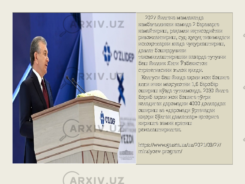  2027 йилгача мамлакатда камбағалликни камида 2 бараварга камайтириш, рақамли иқтисодиётни ривожлантириш, суд-ҳуқуқ тизимидаги ислоҳотларни янада чуқурлаштириш, давлат бошқарувини такомиллаштиришни назарда тутувчи беш йиллик Янги Ўзбекистон стратегиясини эълон қилди. Келгуси беш йилда аҳоли жон бошига ялпи ички маҳсулотни 1,6 баробар ошириш кўзда тутилмоқда. 2030 йилга бориб аҳоли жон бошига тўғри келадиган даромадни 4000 доллардан ошириш ва «даромади ўртачадан юқори бўлган давлатлар» қаторига киришга замин яратиш режалаштирилган. https://www.gazeta.uz/uz/2021/09/27/ mirziyoev-program/ 