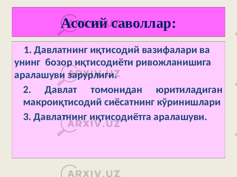 Асосий саволлар: 1. Давлатнинг иқтисодий вазифалари ва унинг бозор иқтисодиёти ривожланишига аралашуви зарурлиги. 2. Давлат томонидан юритиладиган макроиқтисодий сиёсатнинг кўринишлари 3. Давлатнинг иқтисодиётга аралашуви. 