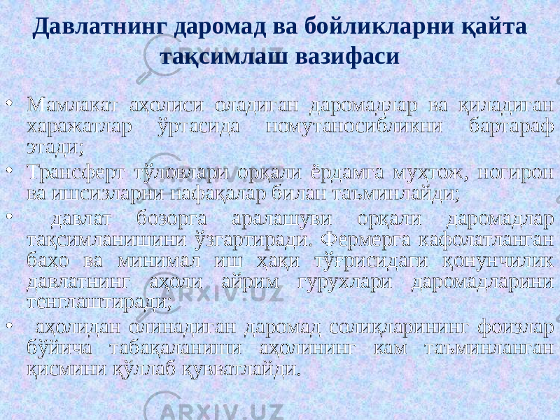 5 5• Мамлакат аҳолиси оладиган даромадлар ва қиладиган харажатлар ўртасида номутаносибликни бартараф этади; • Трансферт тўловлари орқали ёрдамга муҳтож, ногирон ва ишсизларни нафақалар билан таъминлайди; • давлат бозорга аралашуви орқали даромадлар тақсимланишини ўзгартиради. Фермерга кафолатланган баҳо ва минимал иш ҳақи тўғрисидаги қонунчилик давлатнинг аҳоли айрим гурухлари даромадларини тенглаштиради; • аҳолидан олинадиган даромад солиқларининг фоизлар бўйича табақаланиши аҳолининг кам таъминланган қисмини қўллаб қувватлайди. Давлатнинг даромад ва бойликларни қайта тақсимлаш вазифаси 