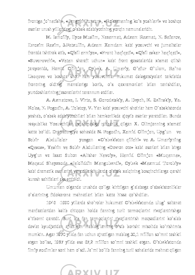 frontga jo`natish», «Jangchi Tursun», «Roksananing ko`z yoshlari» va boshqa asarlar urush yillaridagi o`zbek adabiyotining yorqin namunalaridir. M. Ismoiliy, Ilyos Muslim, Nazarmat, Adxam Raxmat, N. Safarov, Ibroxim Raxim, 3.Fatxullin, Adxam Xamdam kabi yozuvchi va jurnalistlar frontda ishtirok etib, «Qizil armiya», «Front haqiqati», «Qizil askar haqiqati», «Suvorovchi», «Vatan sharafi uchun» kabi front gazetalarida xizmat qilish jarayonida, Hamid Olimjon, Oybek, A. Umariy, G`afur G`ulom, Ra`no Uzoqova va boshqa shoir ham yozuvchilar hukumat delegatsiyalari tarkibida frontning oldingi marralariga borib, o`z qaxramonlari bilan tanishdilar, yurtdoshlarining jasoratlarini tarannum etdilar. A. Axmatova, I. Virta, S. Gorodetskiy, A. Deych, K. Zelinskiy, Ya. Kolas, N. Pogodin, A. Tolstoy, V. Yan kabi yozuvchi-shoirlar ham O`zbekistonda yashab, o`zbek adabiyotchilari bilan hamkorlikda ajoyib asarlar yaratdilar. Bunda respublika Yozuvchilar uyushmasiga rahbarlik qilgan X. Olimjonning xizmati katta bo`ldi. Dramaturgiya sohasida N . Pogodin, Xamid Olimjon, Uyg`un va Sobir Abdullalar yozgan «O`zbekiston qilichi» va A. Umariyning «Qasos», Yashin va Sobir Abdullaning «Davron ota» kabi asarlari bilan birga Uyg`un va Izzat Sulton «Alisher Navoiy», Hamid Olimjon «Muqanna», Maqsud Shayxzoda «Jaloliddin Manguberdi», Oybek «Maxmud Torobiy» kabi dramatik asarlarini yaratdilarki ularda o`zbek xalqining bosqinchilarga qarshi kurash sahifalari aks ettirildi. Umuman olganda urushda qo`lga kiritilgan g`alabaga o`zbekistonliklar o`zlarining fidokorona mehnatlari bilan katta hissa qo`shdilar. 1946—1990 yillarda sho`rolar hukumati O`zbekistonda ulug` saltanat manfaatlaridan kelib chiqqan holda fanning turli tarmoqlarini rivojlantirishga e`tiborni qaratdi. Buni biz fan tarmoqlarini rivojlantirish maqsadlarini ko`zlab davlat byudjetidan ajratilgan mablag`larning o`sib borishi misolida ko`rishimiz mumkin. Agar 1970 yilda fan uchun ajratilgan mablag 30,1 million so`mni tashkil etgan bo`lsa, 1987 yilda esa 67,2 million so`mni tashkil etgan. O`zbekistonda ilmiy xodimlar soni ham o`sdi. Ja`mi bo`lib fanning turli sohalarida mehnat qilgan 