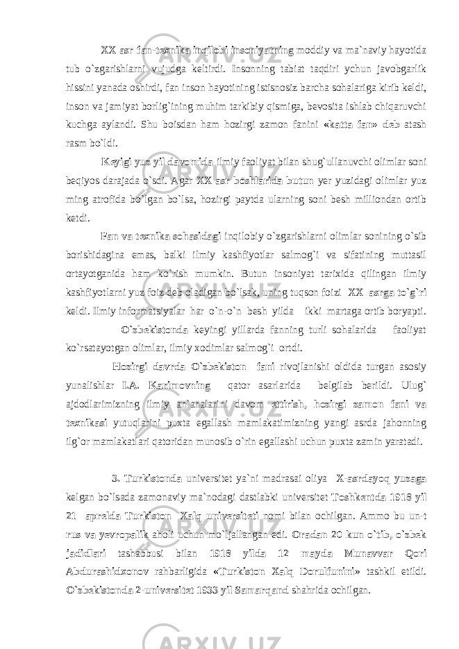  XX asr fan-texnika inqilobi insoniyatning moddiy va ma`naviy hayotida tub o`zgarishlarni vujudga keltirdi. Insonning tabiat taqdiri ychun javobgarlik hissini yanada oshirdi, fan inson hayotining istisnosiz barcha sohalariga kirib keldi, inson va jamiyat borlig`ining muhim tarkibiy qismiga, bevosita ishlab chiqaruvchi kuchga aylandi. Shu boisdan ham hozirgi zamon fanini «katta fan» deb atash rasm bo`ldi. Keyigi yuz yil davomida ilmiy faoliyat bilan shug`ullanuvchi olimlar soni beqiyos darajada o`sdi. Agar XX asr boshlarida butun yer yuzidagi olimlar yuz ming atrofida bo`lgan bo`lsa, hozirgi paytda ularning soni besh milliondan ortib ketdi. Fan va texnika sohasidagi inqilobiy o`zgarishlarni olim lar sonining o`sib borishidagina emas, balki ilmiy kashfiyotlar salmog`i va sifatining muttasil ortayotganida ham ko`rish mumkin. Butun insoniyat tarixida qilingan ilmiy kashfiyotlarni yuz foiz deb oladigan bo`lsak, uning tuqson foizi XX asrga to`g`ri keldi. Ilmiy informatsiyalar har o`n-o`n besh yilda ikki martaga ortib boryapti. O`zbekistonda keyingi yillarda fanning turli sohalarida faoliyat ko`rsatayotgan olimlar, ilmiy xodimlar salmog`i ortdi. Hozirgi davrda O`zbekiston fani rivojlanishi oldida turgan asosiy yunalishlar I.A. Karimovning qator asarlarida belgilab berildi. Ulug` ajdodlarimizning ilmiy an`analarini davom ettirish, hozirgi zamon fani va texnikasi yutuqlarini puxta egallash mamlakatimizning yangi asrda jahonning ilg`or mamlakatlari qatoridan munosib o`rin egallashi uchun puxta zamin yaratadi. 3. Turkistonda universitet ya`ni madrasai oliya X-asrdayoq yuzaga kelgan bo`lsada zamonaviy ma`nodagi dastlabki universitet Toshkentda 1918 yil 21 aprelda Turkiston Xalq universiteti nomi bilan ochilgan. Ammo bu un-t rus va yevropalik aholi uchun mo`ljallangan edi. Oradan 20 kun o`tib, o`zbek jadidlari tashabbusi bilan 1918 yilda 12 mayda Munavvar Qori Abdurashidxonov rahbarligida «Turkiston Xalq Dorulfunini » tashkil etildi. O`zbekistonda 2-universitet 1933 yil Samarqand shahrida ochilgan. 