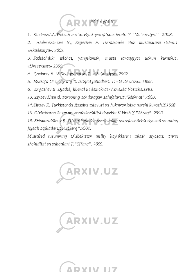 Adabiyotlar: 1. Karimov I.A.Yuksak ma`naviyat-yengilmas kuch. T.”Ma`naviyat”. 2008. 2. Abduraximova N., Ergashev F. Turkistonda chor mustamlaka tizimi.T «Akademiya». 2002. 3. Jadidchilik: islohot, yangilanish, musta taraqqiyot uchun kurash.T. «Universitet» 1999. 4. Qosimov B. Milliy uyg`onish. T. «Ma`naviyat» 2002. 5. Mustafo Cho`qay o`g`li. Istiqlol jallodlari. T. «G`.G`ulom». 1992. 6. .Ergashev B. Djadid; liberal ili demokrat? / Zvezda Vostoka.1991. 13 . Ziyoev Hamid. Tarixning ochilmagan sahifalari.T.”Mehnat”.2003. 14.Ziyoev X. Turkistonda Rossiya tajovuzi va hukmronlgiga qarshi kurash.T.1998. 15. O`zbekiston Sovet mustamlakachiligi davrida.II kitob.T.”Sharq”. 2000. 16. SHamsuddinov R. O`zbekistonda sovetlarning quloqlashtirish siyosati va uning fojeali oqibatlari.T.”SHarq”.2001. Mustabid tuzumning O`zbekiston milliy boyliklarini talash siyosati: Tarix shohidligi va saboqlari.T.”SHarq”. 2000. 