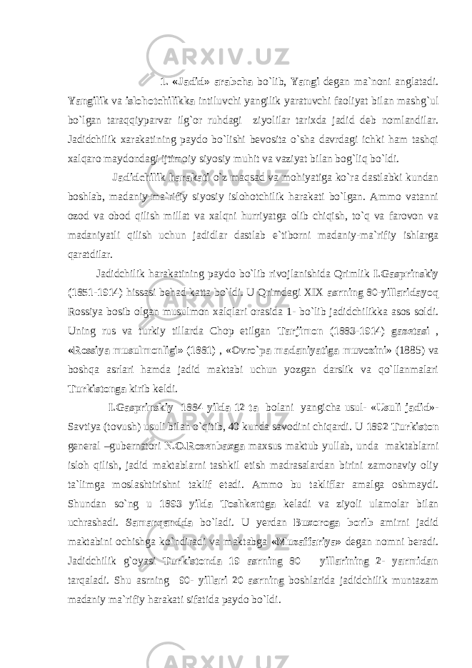  1. «Jadid» arabcha bo`lib, Yangi degan ma`noni anglatadi. Yangilik va islohotchilikka intiluvchi yangilik yaratuvchi faoliyat bilan mashg`ul bo`lgan taraqqiyparvar ilg`or ruhdagi ziyolilar tarixda jadid deb nomlandilar. Jadidchilik xarakatining paydo bo`lishi bevosita o`sha davrdagi ichki ham tashqi xalqaro maydondagi ijtimoiy siyosiy muhit va vaziyat bilan bog`liq bo`ldi. Jadidchilik harakati o`z maqsad va mohiyatiga ko`ra dastlabki kundan boshlab, madaniy-ma`rifiy siyosiy islohotchilik harakati bo`lgan. Ammo vatanni ozod va obod qilish millat va xalqni hurriyatga olib chiqish, to`q va farovon va madaniyatli qilish uchun jadidlar dastlab e`tiborni madaniy-ma`rifiy ishlarga qaratdilar. Jadidchilik harakatining paydo bo`lib rivojlanishida Qrimlik I.Gasprinskiy (1851-1914) hissasi behad katta bo`ldi. U Qrimdagi XIX asrning 80-yillaridayoq Rossiya bosib olgan musulmon xalqlari orasida 1- bo`lib jadidchilikka asos soldi. Uning rus va turkiy tillarda Chop etilgan Tarjimon (1883-1914) gazetasi , «Rossiya musulmonligi» (1881) , « Ovro`pa madaniyatiga muvozini » (1885) va boshqa asrlari hamda jadid maktabi uchun yozgan darslik va qo`llanmalari Turkistonga kirib keldi. I.Gasprinskiy 1884 yilda 12 ta bolani yangicha usul- « Usuli jadid »- Savtiya (tovush) usuli bilan o`qitib, 40 kunda savodini chiqardi. U 1892 Turkiston general –gubernatori N.O.Rozenbaxga maxsus maktub yullab, unda maktablarni isloh qilish, jadid maktablarni tashkil etish madrasalardan birini zamonaviy oliy ta`limga moslashtirishni taklif etadi. Ammo bu takliflar amalga oshmaydi. Shundan so`ng u 1893 yilda Toshkentga keladi va ziyoli ulamolar bilan uchrashadi. Samarqandda bo`ladi. U yerdan Buxoroga borib amirni jadid maktabini ochishga ko`ndiradi va maktabga «Muzaffariya» degan nomni beradi. Jadidchilik g`oyasi Turkistonda 19 asrning 80 – yillarining 2- yarmidan tarqaladi. Shu asrning 90- yillari 20 asrning boshlarida jadidchilik muntazam madaniy ma`rifiy harakati sifatida paydo bo`ldi. 