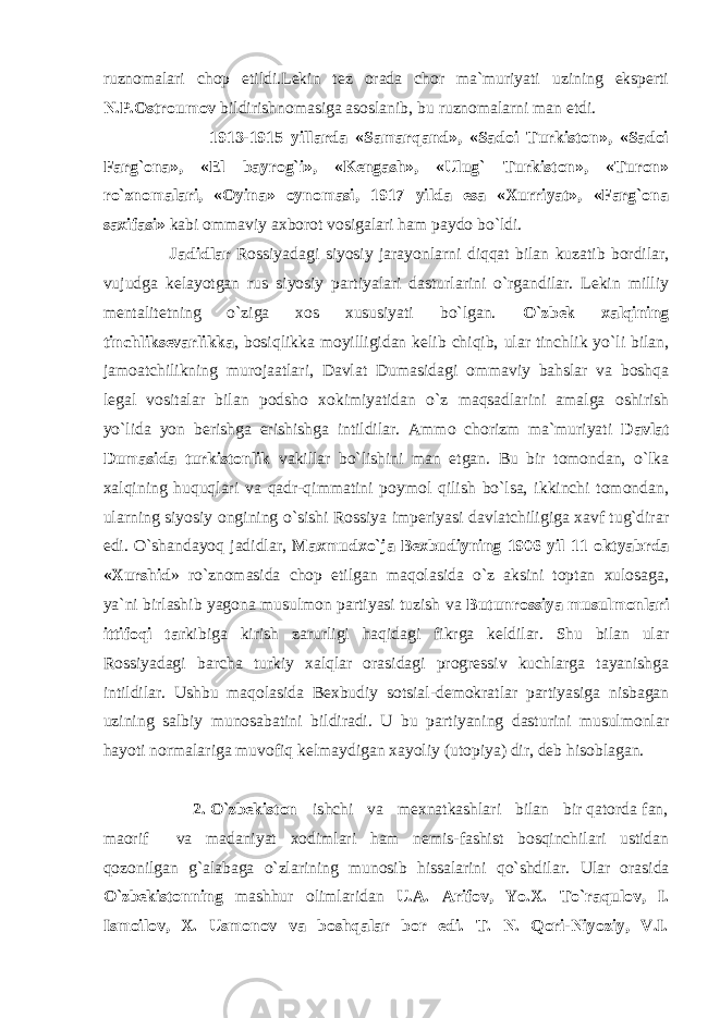 ruznomalari chop etildi.Lekin tez orada chor ma`muriyati uzining eksperti N.P.Ostroumov bildirishnomasiga asoslanib, bu ruznomalarni man etdi. 1913-1915 yillarda «Samarqand», «Sadoi Turkiston», «Sadoi Farg`ona», «El bayrog`i», «Kengash», «Ulug` Turkiston», «Turon» ro`znomalari, «Oyina» oynomasi, 1917 yilda esa «Xurriyat», «Farg`ona saxifasi» kabi ommaviy axborot vosigalari ham paydo bo`ldi. Jadidlar Rossiyadagi siyosiy jarayonlarni diqqat bilan kuzatib bordilar, vujudga kelayotgan rus siyosiy partiyalari dasturlarini o`rgandilar. Lekin milliy mentalitetning o`ziga xos xususiyati bo`lgan. O`zbek xalqining tinchliksevarlikka , bosiqlikka moyilligidan kelib chiqib, ular tinchlik yo`li bilan, jamoatchilikning murojaatlari, Davlat Dumasidagi ommaviy bahslar va boshqa legal vositalar bilan podsho xokimiyatidan o`z maqsadlarini amalga oshirish yo`lida yon berishga erishishga intildilar. Ammo chorizm ma`muriyati Davlat Dumasida turkistonlik vakillar bo`lishini man etgan. Bu bir tomondan, o`lka xalqining huquqlari va qadr-qimmatini poymol qilish bo`lsa, ikkinchi tomondan, ularning siyo siy ongining o`sishi Rossiya imperiyasi davlatchiligiga xavf tug`dirar edi. O`shandayoq jadidlar, Maxmudxo`ja Bexbudiyning 1906 yil 11 oktyabrda «Xurshid » ro`znomasida chop etilgan maqolasida o`z aksini toptan xulosaga, ya`ni birlashib yagona musulmon partiyasi tuzish va Butunrossiya musulmonlari ittifoqi ta rkibiga kirish zarurligi haqidagi fikrga keldilar. Shu bilan ular Rossiyadagi barcha turkiy xalqlar orasidagi progressiv kuchlarga tayanishga intildilar. Ushbu maqolasida Bexbudiy sotsial-demokratlar partiyasiga nisbagan uzining salbiy munosabatini bildiradi. U bu partiyaning dasturini musulmonlar hayoti normalariga muvofiq kelmaydigan xayoliy (utopiya) dir, deb hisoblagan. 2. O`zbekiston ishchi va mexnatkashlari bilan bir qatorda fan, maorif va madaniyat xodimlari ham nemis-fashist bosqinchilari ustidan qozonilgan g`alabaga o`zlarining munosib hissalarini qo`shdilar. Ular orasida O`zbekistonning mashhur olimlaridan U.A. Arifov, Yo.X. To`raqulov, I. Ismoilov, X. Usmonov va boshqalar bor edi. T. N. Qori-Niyoziy, V.I. 